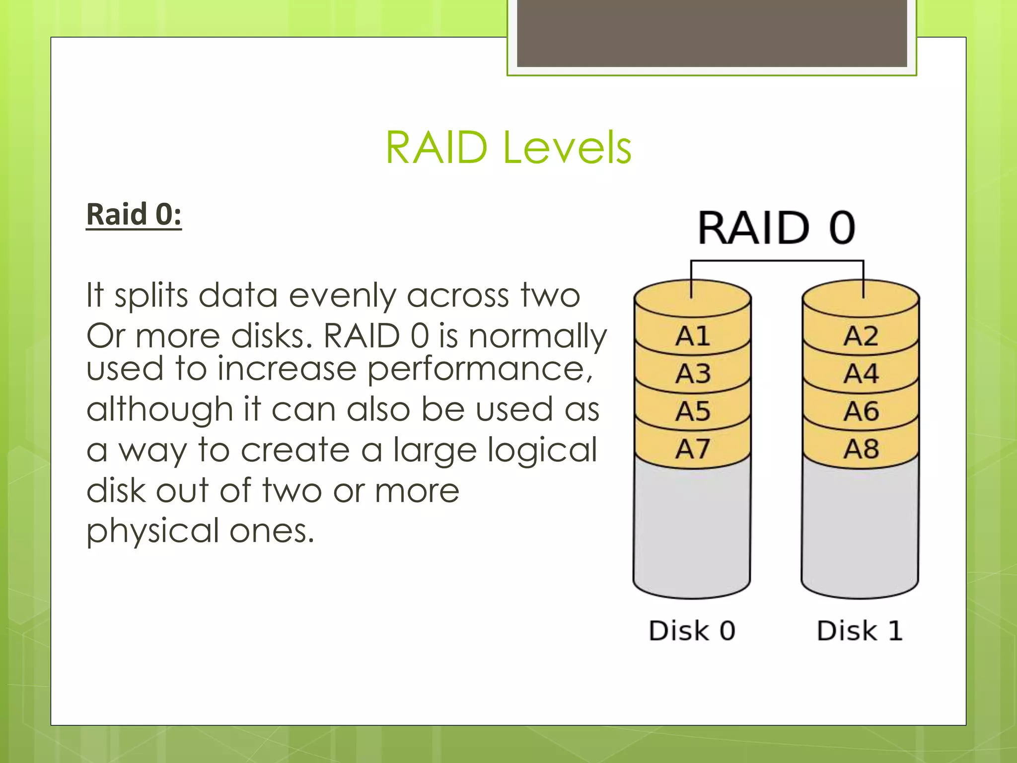 Raid 0:
It splits data evenly across two
Or more disks. RAID 0 is normally
used to increase performance,
although it can also be used as
a way to create a large logical
disk out of two or more
physical ones.
RAID Levels
 