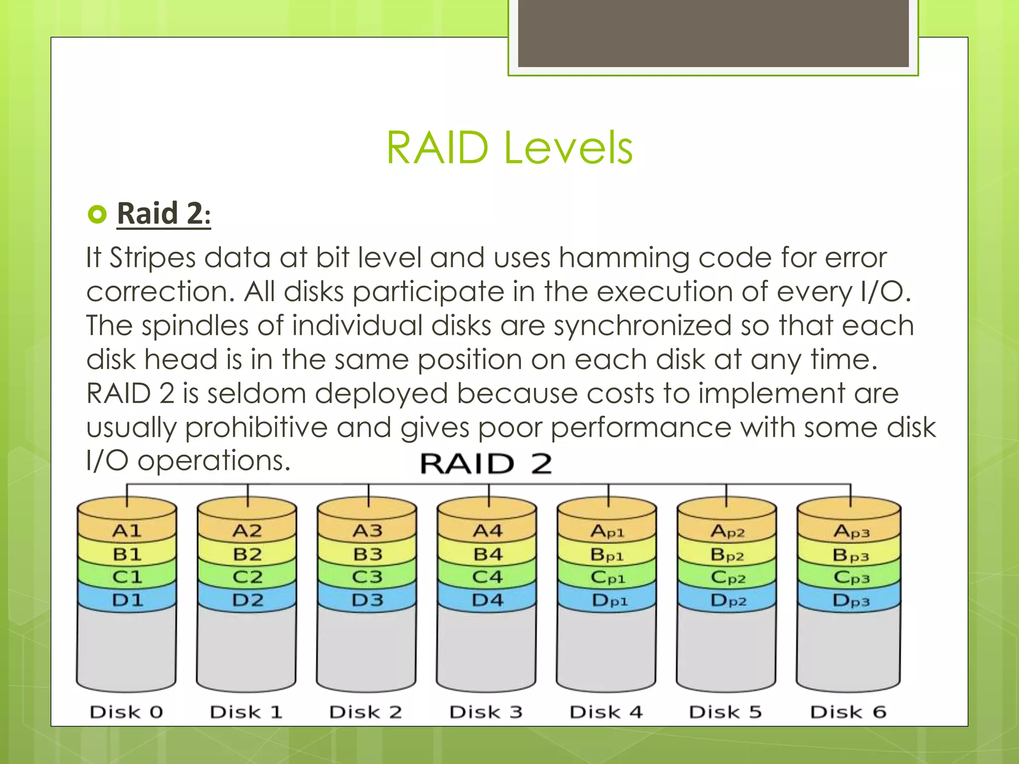 Raid 2:
It Stripes data at bit level and uses hamming code for error
correction. All disks participate in the execution of every I/O.
The spindles of individual disks are synchronized so that each
disk head is in the same position on each disk at any time.
RAID 2 is seldom deployed because costs to implement are
usually prohibitive and gives poor performance with some disk
I/O operations.
RAID Levels
 