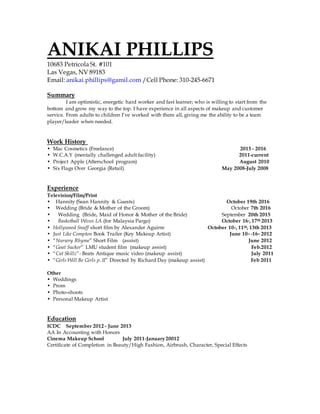 ANIKAI PHILLIPS
10683 Petricola St. #101
Las Vegas, NV 89183
Email: anikai.phillips@gamil.com /Cell Phone: 310-245-6671
Summary
I am optimistic, energetic hard worker and fast learner; who is willing to start from the
bottom and grow my way to the top. I have experience in all aspects of makeup and customer
service. From adults to children I’ve worked with them all, giving me the ability to be a team
player/leader when needed.
Work History
• Mac Cosmetics (Freelance) 2015 - 2016
• W.C.A.Y (mentally challenged adult facility) 2011-current
• Project Apple (Afterschool program) August 2010
• Six Flags Over Georgia (Retail) May 2008-July 2008
Experience
Television/Film/Print
• Hannity (Sean Hannity & Guests) October 19th 2016
• Wedding (Bride & Mother of the Groom) October 7th 2016
• Wedding (Bride, Maid of Honor & Mother of the Bride) September 20th 2015
• Basketball Wives LA (for Malaysia Pargo) October 16h, 17th 2013
• Hollywood Snuff short film by Alexander Aguirre October 10th, 11th, 13th 2013
• Just Like Compton Book Trailer (Key Makeup Artist) June 10th -16th 2012
• “Nursery Rhyme” Short Film (assist) June 2012
• “Goat Sucker” LMU student film (makeup assist) Feb.2012
• “Cat Skillz”- Beats Antique music video (makeup assist) July 2011
• “Girls Will Be Girls p. II” Directed by Richard Day (makeup assist) Feb 2011
Other
• Weddings
• Prom
• Photo-shoots
• Personal Makeup Artist
Education
ICDC September 2012 - June 2013
AA In Accounting with Honors
Cinema Makeup School July 2011-January20012
Certificate of Completion in Beauty/High Fashion, Airbrush, Character, Special Effects
 