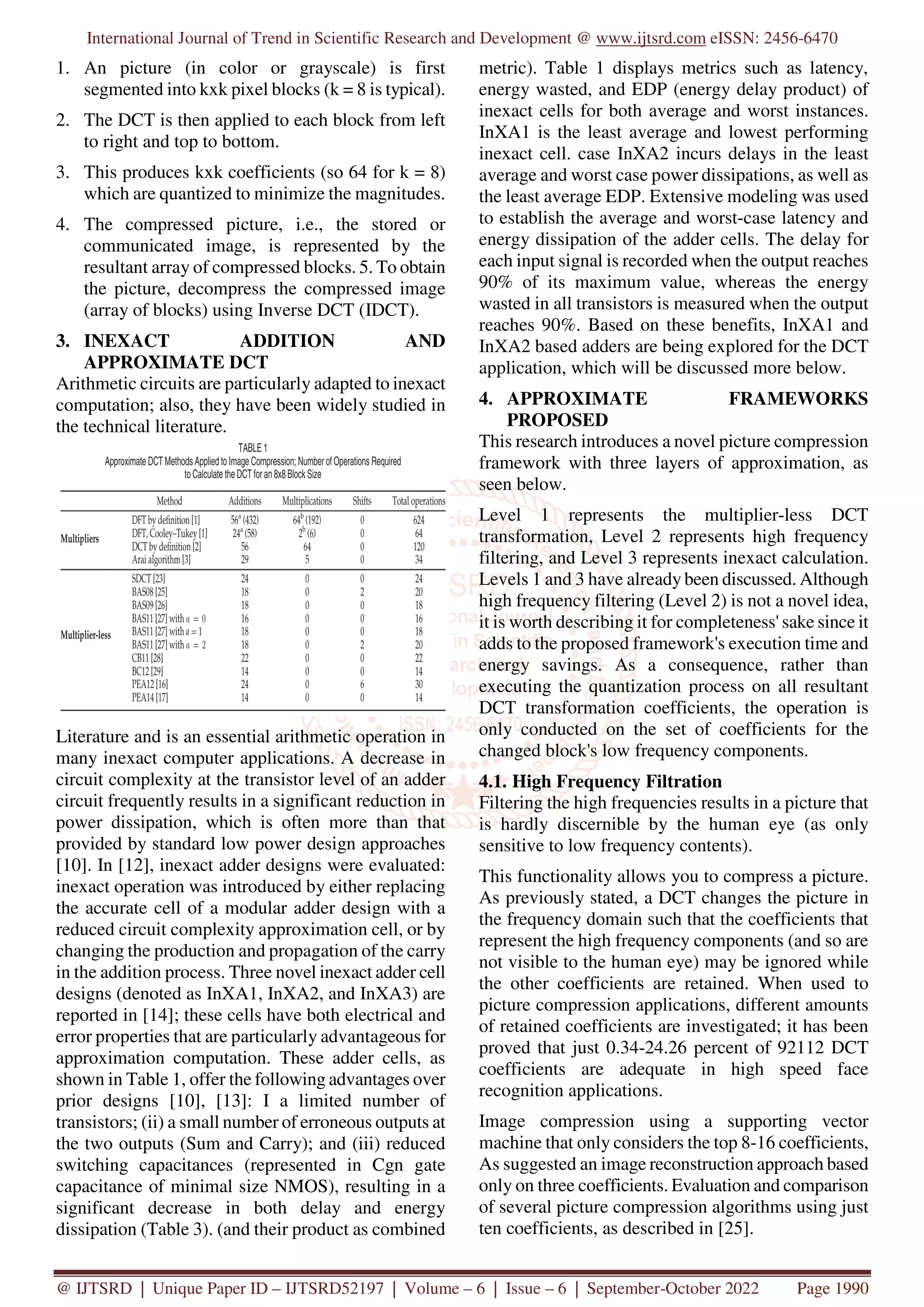 International Journal of Trend in Scientific Research and Development @ www.ijtsrd.com eISSN: 2456-6470
@ IJTSRD | Unique Paper ID – IJTSRD52197 | Volume – 6 | Issue – 6 | September-October 2022 Page 1990
1. An picture (in color or grayscale) is first
segmented into kxk pixel blocks (k = 8 is typical).
2. The DCT is then applied to each block from left
to right and top to bottom.
3. This produces kxk coefficients (so 64 for k = 8)
which are quantized to minimize the magnitudes.
4. The compressed picture, i.e., the stored or
communicated image, is represented by the
resultant array of compressed blocks. 5. To obtain
the picture, decompress the compressed image
(array of blocks) using Inverse DCT (IDCT).
3. INEXACT ADDITION AND
APPROXIMATE DCT
Arithmetic circuits are particularly adapted to inexact
computation; also, they have been widely studied in
the technical literature.
Literature and is an essential arithmetic operation in
many inexact computer applications. A decrease in
circuit complexity at the transistor level of an adder
circuit frequently results in a significant reduction in
power dissipation, which is often more than that
provided by standard low power design approaches
[10]. In [12], inexact adder designs were evaluated:
inexact operation was introduced by either replacing
the accurate cell of a modular adder design with a
reduced circuit complexity approximation cell, or by
changing the production and propagation of the carry
in the addition process. Three novel inexact adder cell
designs (denoted as InXA1, InXA2, and InXA3) are
reported in [14]; these cells have both electrical and
error properties that are particularly advantageous for
approximation computation. These adder cells, as
shown in Table 1, offer the following advantages over
prior designs [10], [13]: I a limited number of
transistors; (ii) a small number of erroneous outputs at
the two outputs (Sum and Carry); and (iii) reduced
switching capacitances (represented in Cgn gate
capacitance of minimal size NMOS), resulting in a
significant decrease in both delay and energy
dissipation (Table 3). (and their product as combined
metric). Table 1 displays metrics such as latency,
energy wasted, and EDP (energy delay product) of
inexact cells for both average and worst instances.
InXA1 is the least average and lowest performing
inexact cell. case InXA2 incurs delays in the least
average and worst case power dissipations, as well as
the least average EDP. Extensive modeling was used
to establish the average and worst-case latency and
energy dissipation of the adder cells. The delay for
each input signal is recorded when the output reaches
90% of its maximum value, whereas the energy
wasted in all transistors is measured when the output
reaches 90%. Based on these benefits, InXA1 and
InXA2 based adders are being explored for the DCT
application, which will be discussed more below.
4. APPROXIMATE FRAMEWORKS
PROPOSED
This research introduces a novel picture compression
framework with three layers of approximation, as
seen below.
Level 1 represents the multiplier-less DCT
transformation, Level 2 represents high frequency
filtering, and Level 3 represents inexact calculation.
Levels 1 and 3 have already been discussed. Although
high frequency filtering (Level 2) is not a novel idea,
it is worth describing it for completeness' sake since it
adds to the proposed framework's execution time and
energy savings. As a consequence, rather than
executing the quantization process on all resultant
DCT transformation coefficients, the operation is
only conducted on the set of coefficients for the
changed block's low frequency components.
4.1. High Frequency Filtration
Filtering the high frequencies results in a picture that
is hardly discernible by the human eye (as only
sensitive to low frequency contents).
This functionality allows you to compress a picture.
As previously stated, a DCT changes the picture in
the frequency domain such that the coefficients that
represent the high frequency components (and so are
not visible to the human eye) may be ignored while
the other coefficients are retained. When used to
picture compression applications, different amounts
of retained coefficients are investigated; it has been
proved that just 0.34-24.26 percent of 92112 DCT
coefficients are adequate in high speed face
recognition applications.
Image compression using a supporting vector
machine that only considers the top 8-16 coefficients,
As suggested an image reconstruction approach based
only on three coefficients. Evaluation and comparison
of several picture compression algorithms using just
ten coefficients, as described in [25].
 