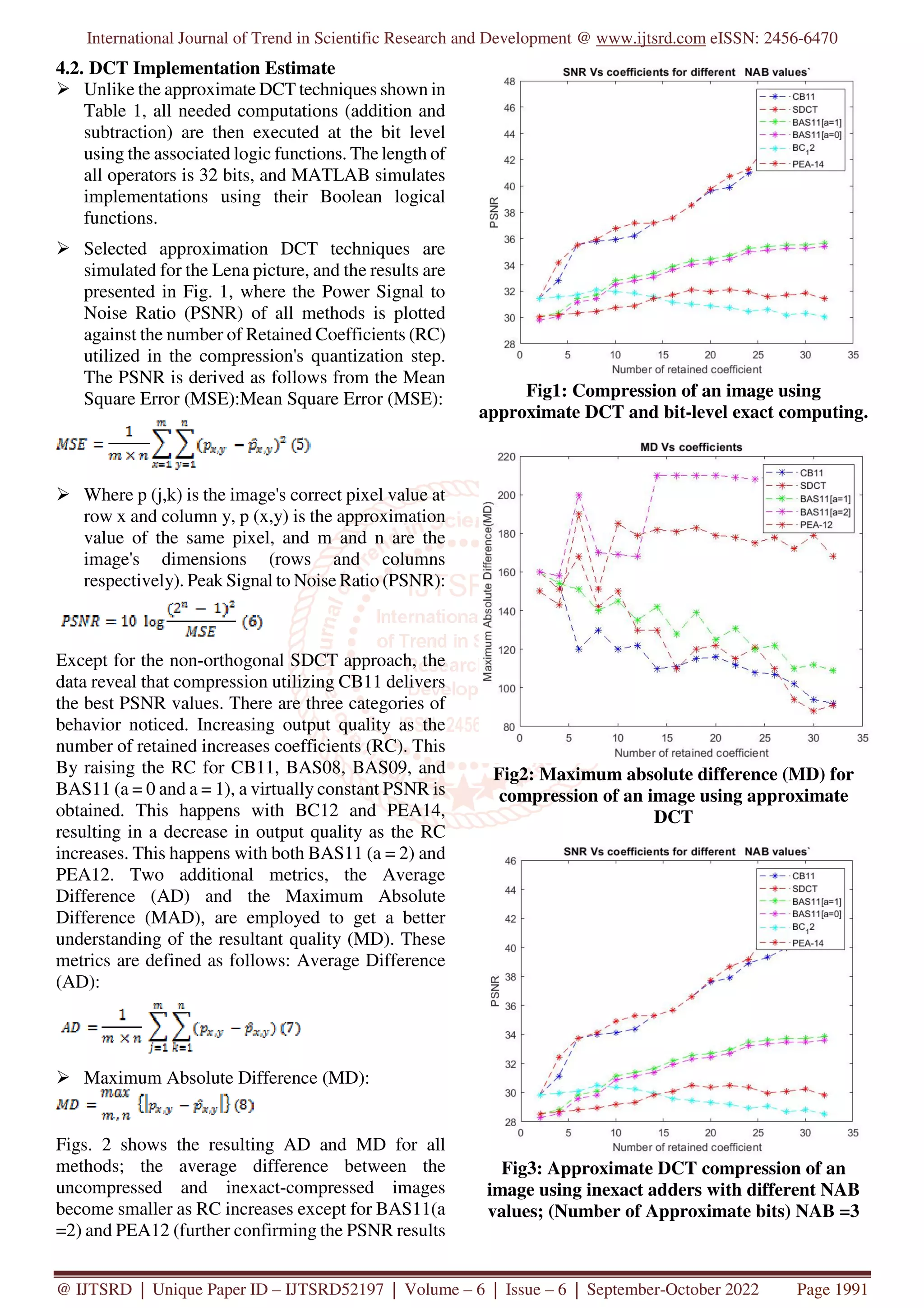 International Journal of Trend in Scientific Research and Development @ www.ijtsrd.com eISSN: 2456-6470
@ IJTSRD | Unique Paper ID – IJTSRD52197 | Volume – 6 | Issue – 6 | September-October 2022 Page 1991
4.2. DCT Implementation Estimate
Unlike the approximate DCT techniques shown in
Table 1, all needed computations (addition and
subtraction) are then executed at the bit level
using the associated logic functions. The length of
all operators is 32 bits, and MATLAB simulates
implementations using their Boolean logical
functions.
Selected approximation DCT techniques are
simulated for the Lena picture, and the results are
presented in Fig. 1, where the Power Signal to
Noise Ratio (PSNR) of all methods is plotted
against the number of Retained Coefficients (RC)
utilized in the compression's quantization step.
The PSNR is derived as follows from the Mean
Square Error (MSE):Mean Square Error (MSE):
Where p (j,k) is the image's correct pixel value at
row x and column y, p (x,y) is the approximation
value of the same pixel, and m and n are the
image's dimensions (rows and columns
respectively). Peak Signal to Noise Ratio (PSNR):
Except for the non-orthogonal SDCT approach, the
data reveal that compression utilizing CB11 delivers
the best PSNR values. There are three categories of
behavior noticed. Increasing output quality as the
number of retained increases coefficients (RC). This
By raising the RC for CB11, BAS08, BAS09, and
BAS11 (a = 0 and a = 1), a virtually constant PSNR is
obtained. This happens with BC12 and PEA14,
resulting in a decrease in output quality as the RC
increases. This happens with both BAS11 (a = 2) and
PEA12. Two additional metrics, the Average
Difference (AD) and the Maximum Absolute
Difference (MAD), are employed to get a better
understanding of the resultant quality (MD). These
metrics are defined as follows: Average Difference
(AD):
Maximum Absolute Difference (MD):
Figs. 2 shows the resulting AD and MD for all
methods; the average difference between the
uncompressed and inexact-compressed images
become smaller as RC increases except for BAS11(a
=2) and PEA12 (further confirming the PSNR results
Fig1: Compression of an image using
approximate DCT and bit-level exact computing.
Fig2: Maximum absolute difference (MD) for
compression of an image using approximate
DCT
Fig3: Approximate DCT compression of an
image using inexact adders with different NAB
values; (Number of Approximate bits) NAB =3
 