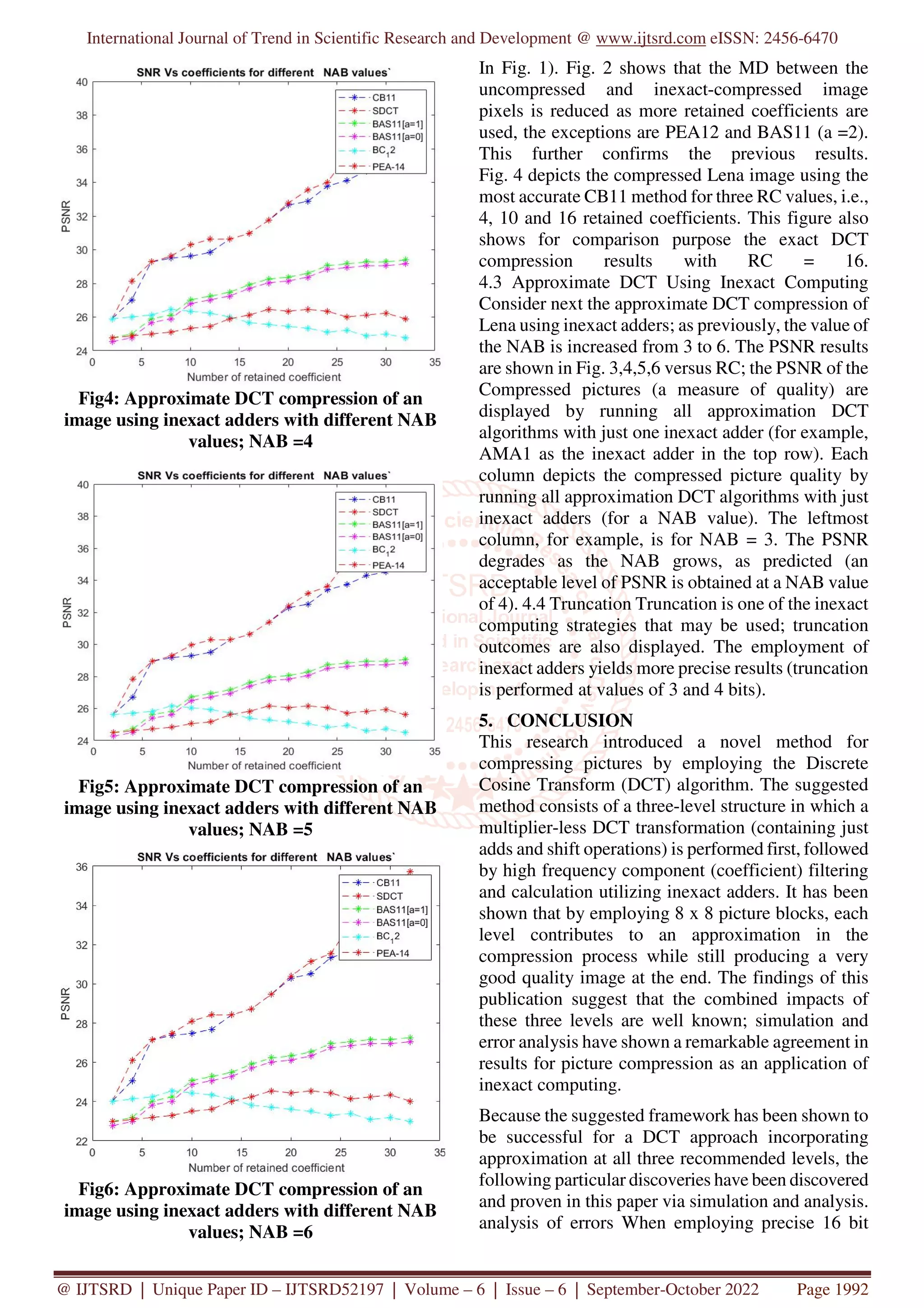 International Journal of Trend in Scientific Research and Development @ www.ijtsrd.com eISSN: 2456-6470
@ IJTSRD | Unique Paper ID – IJTSRD52197 | Volume – 6 | Issue – 6 | September-October 2022 Page 1992
Fig4: Approximate DCT compression of an
image using inexact adders with different NAB
values; NAB =4
Fig5: Approximate DCT compression of an
image using inexact adders with different NAB
values; NAB =5
Fig6: Approximate DCT compression of an
image using inexact adders with different NAB
values; NAB =6
In Fig. 1). Fig. 2 shows that the MD between the
uncompressed and inexact-compressed image
pixels is reduced as more retained coefficients are
used, the exceptions are PEA12 and BAS11 (a =2).
This further confirms the previous results.
Fig. 4 depicts the compressed Lena image using the
most accurate CB11 method for three RC values, i.e.,
4, 10 and 16 retained coefficients. This figure also
shows for comparison purpose the exact DCT
compression results with RC = 16.
4.3 Approximate DCT Using Inexact Computing
Consider next the approximate DCT compression of
Lena using inexact adders; as previously, the value of
the NAB is increased from 3 to 6. The PSNR results
are shown in Fig. 3,4,5,6 versus RC; the PSNR of the
Compressed pictures (a measure of quality) are
displayed by running all approximation DCT
algorithms with just one inexact adder (for example,
AMA1 as the inexact adder in the top row). Each
column depicts the compressed picture quality by
running all approximation DCT algorithms with just
inexact adders (for a NAB value). The leftmost
column, for example, is for NAB = 3. The PSNR
degrades as the NAB grows, as predicted (an
acceptable level of PSNR is obtained at a NAB value
of 4). 4.4 Truncation Truncation is one of the inexact
computing strategies that may be used; truncation
outcomes are also displayed. The employment of
inexact adders yields more precise results (truncation
is performed at values of 3 and 4 bits).
5. CONCLUSION
This research introduced a novel method for
compressing pictures by employing the Discrete
Cosine Transform (DCT) algorithm. The suggested
method consists of a three-level structure in which a
multiplier-less DCT transformation (containing just
adds and shift operations) is performed first, followed
by high frequency component (coefficient) filtering
and calculation utilizing inexact adders. It has been
shown that by employing 8 x 8 picture blocks, each
level contributes to an approximation in the
compression process while still producing a very
good quality image at the end. The findings of this
publication suggest that the combined impacts of
these three levels are well known; simulation and
error analysis have shown a remarkable agreement in
results for picture compression as an application of
inexact computing.
Because the suggested framework has been shown to
be successful for a DCT approach incorporating
approximation at all three recommended levels, the
following particular discoveries have been discovered
and proven in this paper via simulation and analysis.
analysis of errors When employing precise 16 bit
 