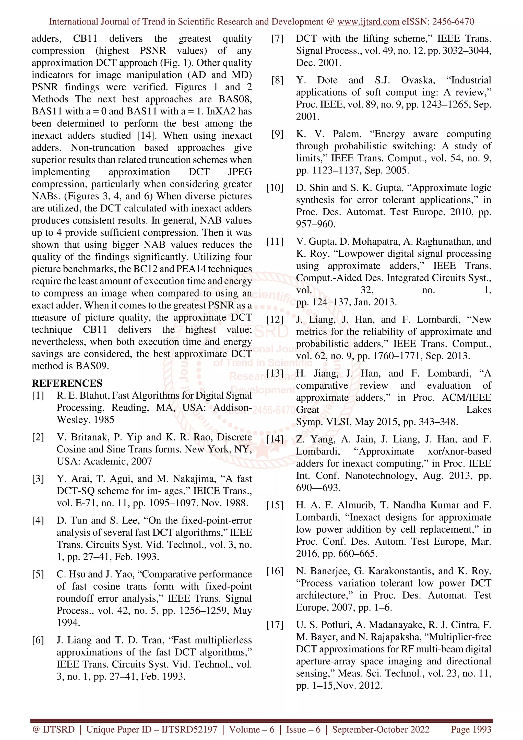 International Journal of Trend in Scientific Research and Development @ www.ijtsrd.com eISSN: 2456-6470
@ IJTSRD | Unique Paper ID – IJTSRD52197 | Volume – 6 | Issue – 6 | September-October 2022 Page 1993
adders, CB11 delivers the greatest quality
compression (highest PSNR values) of any
approximation DCT approach (Fig. 1). Other quality
indicators for image manipulation (AD and MD)
PSNR findings were verified. Figures 1 and 2
Methods The next best approaches are BAS08,
BAS11 with a = 0 and BAS11 with a = 1. InXA2 has
been determined to perform the best among the
inexact adders studied [14]. When using inexact
adders. Non-truncation based approaches give
superior results than related truncation schemes when
implementing approximation DCT JPEG
compression, particularly when considering greater
NABs. (Figures 3, 4, and 6) When diverse pictures
are utilized, the DCT calculated with inexact adders
produces consistent results. In general, NAB values
up to 4 provide sufficient compression. Then it was
shown that using bigger NAB values reduces the
quality of the findings significantly. Utilizing four
picture benchmarks, the BC12 and PEA14 techniques
require the least amount of execution time and energy
to compress an image when compared to using an
exact adder. When it comes to the greatest PSNR as a
measure of picture quality, the approximate DCT
technique CB11 delivers the highest value;
nevertheless, when both execution time and energy
savings are considered, the best approximate DCT
method is BAS09.
REFERENCES
[1] R. E. Blahut, Fast Algorithms for Digital Signal
Processing. Reading, MA, USA: Addison-
Wesley, 1985
[2] V. Britanak, P. Yip and K. R. Rao, Discrete
Cosine and Sine Trans forms. New York, NY,
USA: Academic, 2007
[3] Y. Arai, T. Agui, and M. Nakajima, “A fast
DCT-SQ scheme for im- ages,” IEICE Trans.,
vol. E-71, no. 11, pp. 1095–1097, Nov. 1988.
[4] D. Tun and S. Lee, “On the fixed-point-error
analysis of several fast DCT algorithms,” IEEE
Trans. Circuits Syst. Vid. Technol., vol. 3, no.
1, pp. 27–41, Feb. 1993.
[5] C. Hsu and J. Yao, “Comparative performance
of fast cosine trans form with fixed-point
roundoff error analysis,” IEEE Trans. Signal
Process., vol. 42, no. 5, pp. 1256–1259, May
1994.
[6] J. Liang and T. D. Tran, “Fast multiplierless
approximations of the fast DCT algorithms,”
IEEE Trans. Circuits Syst. Vid. Technol., vol.
3, no. 1, pp. 27–41, Feb. 1993.
[7] DCT with the lifting scheme,” IEEE Trans.
Signal Process., vol. 49, no. 12, pp. 3032–3044,
Dec. 2001.
[8] Y. Dote and S.J. Ovaska, “Industrial
applications of soft comput ing: A review,”
Proc. IEEE, vol. 89, no. 9, pp. 1243–1265, Sep.
2001.
[9] K. V. Palem, “Energy aware computing
through probabilistic switching: A study of
limits,” IEEE Trans. Comput., vol. 54, no. 9,
pp. 1123–1137, Sep. 2005.
[10] D. Shin and S. K. Gupta, “Approximate logic
synthesis for error tolerant applications,” in
Proc. Des. Automat. Test Europe, 2010, pp.
957–960.
[11] V. Gupta, D. Mohapatra, A. Raghunathan, and
K. Roy, “Lowpower digital signal processing
using approximate adders,” IEEE Trans.
Comput.-Aided Des. Integrated Circuits Syst.,
vol. 32, no. 1,
pp. 124–137, Jan. 2013.
[12] J. Liang, J. Han, and F. Lombardi, “New
metrics for the reliability of approximate and
probabilistic adders,” IEEE Trans. Comput.,
vol. 62, no. 9, pp. 1760–1771, Sep. 2013.
[13] H. Jiang, J. Han, and F. Lombardi, “A
comparative review and evaluation of
approximate adders,” in Proc. ACM/IEEE
Great Lakes
Symp. VLSI, May 2015, pp. 343–348.
[14] Z. Yang, A. Jain, J. Liang, J. Han, and F.
Lombardi, “Approximate xor/xnor-based
adders for inexact computing,” in Proc. IEEE
Int. Conf. Nanotechnology, Aug. 2013, pp.
690—693.
[15] H. A. F. Almurib, T. Nandha Kumar and F.
Lombardi, “Inexact designs for approximate
low power addition by cell replacement,” in
Proc. Conf. Des. Autom. Test Europe, Mar.
2016, pp. 660–665.
[16] N. Banerjee, G. Karakonstantis, and K. Roy,
“Process variation tolerant low power DCT
architecture,” in Proc. Des. Automat. Test
Europe, 2007, pp. 1–6.
[17] U. S. Potluri, A. Madanayake, R. J. Cintra, F.
M. Bayer, and N. Rajapaksha, “Multiplier-free
DCT approximations for RF multi-beam digital
aperture-array space imaging and directional
sensing,” Meas. Sci. Technol., vol. 23, no. 11,
pp. 1–15,Nov. 2012.
 