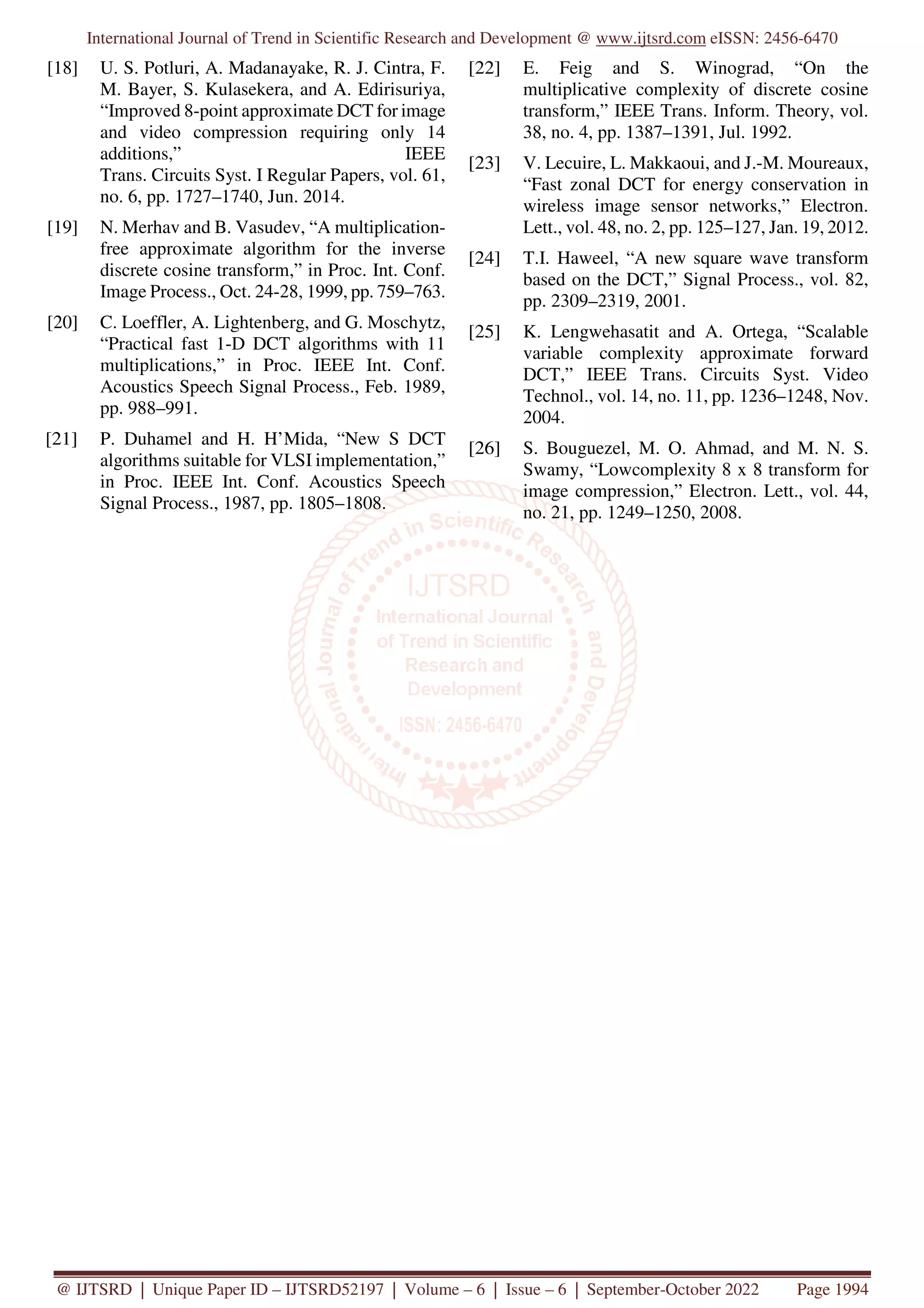 International Journal of Trend in Scientific Research and Development @ www.ijtsrd.com eISSN: 2456-6470
@ IJTSRD | Unique Paper ID – IJTSRD52197 | Volume – 6 | Issue – 6 | September-October 2022 Page 1994
[18] U. S. Potluri, A. Madanayake, R. J. Cintra, F.
M. Bayer, S. Kulasekera, and A. Edirisuriya,
“Improved 8-point approximate DCT for image
and video compression requiring only 14
additions,” IEEE
Trans. Circuits Syst. I Regular Papers, vol. 61,
no. 6, pp. 1727–1740, Jun. 2014.
[19] N. Merhav and B. Vasudev, “A multiplication-
free approximate algorithm for the inverse
discrete cosine transform,” in Proc. Int. Conf.
Image Process., Oct. 24-28, 1999, pp. 759–763.
[20] C. Loeffler, A. Lightenberg, and G. Moschytz,
“Practical fast 1-D DCT algorithms with 11
multiplications,” in Proc. IEEE Int. Conf.
Acoustics Speech Signal Process., Feb. 1989,
pp. 988–991.
[21] P. Duhamel and H. H’Mida, “New S DCT
algorithms suitable for VLSI implementation,”
in Proc. IEEE Int. Conf. Acoustics Speech
Signal Process., 1987, pp. 1805–1808.
[22] E. Feig and S. Winograd, “On the
multiplicative complexity of discrete cosine
transform,” IEEE Trans. Inform. Theory, vol.
38, no. 4, pp. 1387–1391, Jul. 1992.
[23] V. Lecuire, L. Makkaoui, and J.-M. Moureaux,
“Fast zonal DCT for energy conservation in
wireless image sensor networks,” Electron.
Lett., vol. 48, no. 2, pp. 125–127, Jan. 19, 2012.
[24] T.I. Haweel, “A new square wave transform
based on the DCT,” Signal Process., vol. 82,
pp. 2309–2319, 2001.
[25] K. Lengwehasatit and A. Ortega, “Scalable
variable complexity approximate forward
DCT,” IEEE Trans. Circuits Syst. Video
Technol., vol. 14, no. 11, pp. 1236–1248, Nov.
2004.
[26] S. Bouguezel, M. O. Ahmad, and M. N. S.
Swamy, “Lowcomplexity 8 x 8 transform for
image compression,” Electron. Lett., vol. 44,
no. 21, pp. 1249–1250, 2008.
 