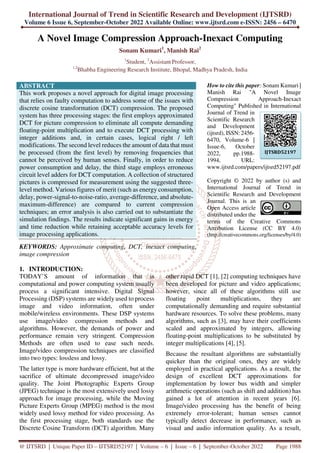 International Journal of Trend in Scientific Research and Development (IJTSRD)
Volume 6 Issue 6, September-October 2022 Available Online: www.ijtsrd.com e-ISSN: 2456 – 6470
@ IJTSRD | Unique Paper ID – IJTSRD52197 | Volume – 6 | Issue – 6 | September-October 2022 Page 1988
A Novel Image Compression Approach-Inexact Computing
Sonam Kumari1
, Manish Rai2
1
Student, 2
Assistant Professor,
1,2
Bhabha Engineering Research Institute, Bhopal, Madhya Pradesh, India
ABSTRACT
This work proposes a novel approach for digital image processing
that relies on faulty computation to address some of the issues with
discrete cosine transformation (DCT) compression. The proposed
system has three processing stages: the first employs approximated
DCT for picture compression to eliminate all compute demanding
floating-point multiplication and to execute DCT processing with
integer additions and, in certain cases, logical right / left
modifications. The second level reduces the amount of data that must
be processed (from the first level) by removing frequencies that
cannot be perceived by human senses. Finally, in order to reduce
power consumption and delay, the third stage employs erroneous
circuit level adders for DCT computation. A collection of structured
pictures is compressed for measurement using the suggested three-
level method. Various figures of merit (such as energy consumption,
delay, power-signal-to-noise-ratio, average-difference, and absolute-
maximum-difference) are compared to current compression
techniques; an error analysis is also carried out to substantiate the
simulation findings. The results indicate significant gains in energy
and time reduction while retaining acceptable accuracy levels for
image processing applications.
KEYWORDS: Approximate computing, DCT, inexact computing,
image compression
How to cite this paper: Sonam Kumari |
Manish Rai "A Novel Image
Compression Approach-Inexact
Computing" Published in International
Journal of Trend in
Scientific Research
and Development
(ijtsrd), ISSN: 2456-
6470, Volume-6 |
Issue-6, October
2022, pp.1988-
1994, URL:
www.ijtsrd.com/papers/ijtsrd52197.pdf
Copyright © 2022 by author (s) and
International Journal of Trend in
Scientific Research and Development
Journal. This is an
Open Access article
distributed under the
terms of the Creative Commons
Attribution License (CC BY 4.0)
(http://creativecommons.org/licenses/by/4.0)
1. INTRODUCTION:
TODAY’S amount of information that is
computational and power computing system usually
process a significant intensive. Digital Signal
Processing (DSP) systems are widely used to process
image and video information, often under
mobile/wireless environments. These DSP systems
use image/video compression methods and
algorithms. However, the demands of power and
performance remain very stringent. Compression
Methods are often used to ease such needs.
Image/video compression techniques are classified
into two types: lossless and lossy.
The latter type is more hardware efficient, but at the
sacrifice of ultimate decompressed image/video
quality. The Joint Photographic Experts Group
(JPEG) technique is the most extensively used lossy
approach for image processing, while the Moving
Picture Experts Group (MPEG) method is the most
widely used lossy method for video processing. As
the first processing stage, both standards use the
Discrete Cosine Transform (DCT) algorithm. Many
other rapid DCT [1], [2] computing techniques have
been developed for picture and video applications;
however, since all of these algorithms still use
floating point multiplications, they are
computationally demanding and require substantial
hardware resources. To solve these problems, many
algorithms, such as [3], may have their coefficients
scaled and approximated by integers, allowing
floating-point multiplications to be substituted by
integer multiplications [4], [5].
Because the resultant algorithms are substantially
quicker than the original ones, they are widely
employed in practical applications. As a result, the
design of excellent DCT approximations for
implementation by lower bus width and simpler
arithmetic operations (such as shift and addition) has
gained a lot of attention in recent years [6].
Image/video processing has the benefit of being
extremely error-tolerant; human senses cannot
typically detect decrease in performance, such as
visual and audio information quality. As a result,
IJTSRD52197
 