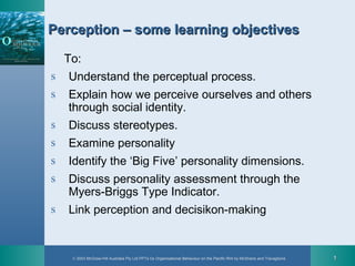 © 2003 McGraw-Hill Australia Pty Ltd PPTs t/a Organisational Behaviour on the Pacific Rim by McShane and Travaglione 11
Perception – some learning objectivesPerception – some learning objectives
To:
s Understand the perceptual process.
s Explain how we perceive ourselves and others
through social identity.
s Discuss stereotypes.
s Examine personality
s Identify the ‘Big Five’ personality dimensions.
s Discuss personality assessment through the
Myers-Briggs Type Indicator.
s Link perception and decisikon-making
 