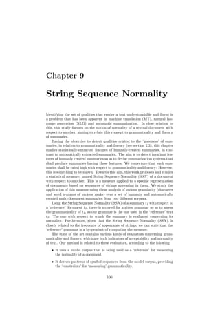 Chapter 9
String Sequence Normality
Identifying the set of qualities that render a text understandable and ﬂuent is
a problem that has been apparent in machine translation (MT), natural lan-
guage generation (NLG) and automatic summarization. In close relation to
this, this study focuses on the notion of normality of a textual document with
respect to another, aiming to relate this concept to grammaticality and ﬂuency
of summaries.
Having the objective to detect qualities related to the ‘goodness’ of sum-
maries, in relation to grammaticality and ﬂuency (see section 2.3), this chapter
studies statistically-extracted features of humanly-created summaries, in con-
trast to automatically extracted summaries. The aim is to detect invariant fea-
tures of humanly created summaries so as to devise summarization systems that
shall produce summaries having these features. We conjecture that such sum-
maries shall be rated high with respect to grammaticality and ﬂuency: However,
this is something to be shown. Towards this aim, this work proposes and studies
a statistical measure, named String Sequence Normality (SSN ) of a document
with respect to another. This is a measure applied to a speciﬁc representation
of documents based on sequences of strings appearing in them. We study the
application of this measure using these analysis of various granularity (character
and word n-grams of various ranks) over a set of humanly and automatically
created multi-document summaries from two diﬀerent corpora.
Using the String Sequence Normality (SSN ) of a summary t1 with respect to
a ‘reference’ document t2, there is no need for a given grammar so as to assess
the grammaticality of t1, as our grammar is the one used in the ‘reference’ text
t2: The one with respect to which the summary is evaluated concerning its
normality. Furthermore, given that the String Sequence Normality (SSN ), is
closely related to the frequence of appearance of strings, we can state that the
‘reference’ grammar is a by-product of computing the measure.
The state of the art contains various kinds of evaluators concerning gram-
maticality and ﬂuency, which are both indicators of acceptability and normality
of text. Our method is related to these evaluators, according to the folowing:
• It uses a model corpus that is being used as a ‘reference’ for measuring
the normality of a document.
• It derives patterns of symbol sequences from the model corpus, providing
the ‘constraints’ for ‘measuring’ grammaticality.
100
 