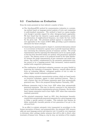 9.3 Conclusions on Evaluation
From the study presented we have inferred a number of facts:
• The AutoSummENG method for summarization evaluation is a promis-
ing method based on language-neutral analysis of texts and comparison
to gold-standard summaries. The method is based on n-gram graphs,
even though it provides support for other, histogram-based, approaches.
We have found that the character n-gram graph representation, includ-
ing information of neighbourhood frequency, can render the best results
for the given task. The presented method appears to outperform cur-
rent approaches in the corpus of DUC 2006, providing a good evaluation
alternative for future attempts.
• Answering the questions posed in chapter 5, statistical information related
to co-occurrence of character n-grams seem to provide important informa-
tion concerning the evaluation process of summary systems. The actual
representation used for capturing this information can be an n-gram graph,
as this has been described within out method, with parameters optimized
a priori. The distance metric to be preferred would be the Value Similar-
ity between the graph representation of peer summaries and model sum-
maries. Our method, complemented by the parameter optimization step,
has proved to be a language-neutral, fully automated, context-sensitive
method with competitive performance.
• The combination of individual evaluation measures can prove fruitful in
improving the evaluation of summaries. However, research eﬀorts should
focus on evaluating diﬀerent, orthogonal qualities of text in order to
achieve higher overall evaluation performance.
• Many existing automatic summarization systems, which are based mostly
on extractive techniques, appear to share statistical features. There is
such a feature that can tell human summaries apart from automatically
generated ones. This is the proposed String Sequence Normality, SSN .
• Human summaries tend to have lower SSN values than automatically
generated summaries. This may be directly connected to the abstractive
nature of multi-document summarization process of humans. On the other
hand, human summaries tend to have higher SSN values than summaries
randomly generated.
• The principal components, based on SSN , that discriminate humanly-
created from automatically-generated summaries for a given language seem
to follow a speciﬁc pattern of weights. This indicates that humans do
follow statistically traceable patterns of text generation if we get to the
sub-word level.
In an eﬀort to evaluate automatic texts (summaries) in accordance to the
human perception of ﬂuency and grammaticality, the presented SSN measure
adds one more language-neutral and objective tool. It would be very important
to determine other, perhaps similar measures that will be able to detect other
invariants of human texts. Doing so, step by step, our intuition of the complex
109
 