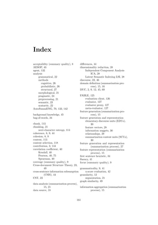 Index
acceptability (summary quality), 8
AESOP, 43
agent, 132
analysis
grammatical, 22
methods
cognitive, 26
probabilistic, 26
structural, 27
morphological, 21
pragmatic, 24
preprocessing, 21
semantic, 23
syntactic, 22
AutoSummENG, 70, 133, 142
background knowledge, 45
bag-of-words, 34
chunk, 113
chunking, 21
next-character entropy, 114
coherence, 8, 9, 44
cohesion, 8, 9
content, 113
content selection, 118
contribution, 3, 144
correlation coeﬃcient, 40
Kendall, 40
Pearson, 40, 75
Spearman, 40
coverage (summary quality), 9
Cross-document Structure Theory, 23,
49
cross-sentence information subsumption
(CSIS), 44
CST, 23
data analysis (summarization process),
15, 21
data source, 18
diﬀerences, 44
dimensionality reduction, 28
Independent Component Analysis
ICA, 28
Latent Semantic Indexing LSI, 28
discourse, 23, 46
domain deﬁnition (summarization pro-
cess), 15, 16
DUC, 2, 9, 12, 45, 69
FABLE, 125
evaluation client, 126
evaluator, 127
evaluator proxy, 127
meta-evaluator, 127
feature generation (summarization pro-
cess), 15
feature generation and representation
elementary discourse units (EDUs),
30
feature vectors, 28
information nuggets, 30
relationships, 29
summarization content units (SCUs),
30
feature generation and representation
(summarization process), 27
feature representation (summarization
process), 15
ﬁrst sentence heuristic, 34
ﬂuency, 41
focus (summary quality), 9
grammaticality, 9, 41
x-score evaluation, 42
granularity, 12
segmentation, 21
graph similarity, 49
information aggregation (summarization
process), 15
161
 