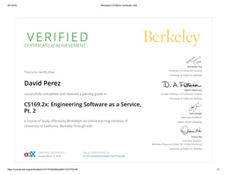 3/31/2016 BerkeleyX CS169.2x Certificate | edX
https://courses.edx.org/certificates/b1107147e342453cb6d417c07775a799 1/1
V E R I F I E DCERTIFICATE of ACHIEVEMENT
This is to certify that
David Perez
successfully completed and received a passing grade in
CS169.2x: Engineering Software as a Service,
Pt. 2
a course of study oﬀered by BerkeleyX, an online learning initiative of
University of California, Berkeley through edX.
Armando Fox
Professor of Computer Science
University of California, Berkeley
David Patterson
Pardee Professor of Computer Science
University of California, Berkeley
Sam Joseph
Associate Professor
Hawai'i Paciﬁc University
Diana Wu
Executive Director,
Berkeley Resource Center for Online Education
University of California, Berkeley
VERIFIED CERTIFICATE
Issued March 9, 2016
VALID CERTIFICATE ID
b1107147e342453cb6d417c07775a799
 