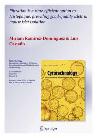 1 23
Cytotechnology
Incorporating Methods in Cell Science
International Journal of Cell Culture and
Biotechnology
ISSN 0920-9069
Volume 67
Number 2
Cytotechnology (2015) 67:199-206
DOI 10.1007/s10616-014-9690-7
Filtration is a time-efficient option to
Histopaque, providing good-quality islets in
mouse islet isolation
Miriam Ramírez-Domínguez & Luis
Castaño
 