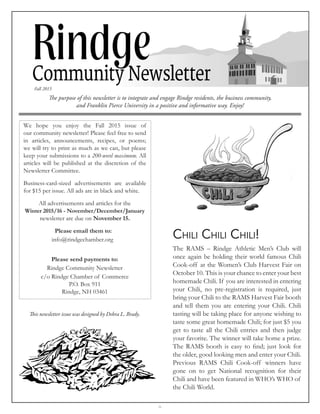 -1-
The purpose of this newsletter is to integrate and engage Rindge residents, the business community,
and Franklin Pierce University in a positive and informative way. Enjoy!
Fall 2015
We hope you enjoy the Fall 2015 issue of
our community newsletter! Please feel free to send
in articles, announcements, recipes, or poems;
we will try to print as much as we can, but please
keep your submissions to a 200-word maximum. All
articles will be published at the discretion of the
Newsletter Committee.
Business-card-sized advertisements are available
for $15 per issue. All ads are in black and white.
All advertisements and articles for the
Winter 2015/16 - November/December/January
newsletter are due on November 15.
Please email them to:
info@rindgechamber.org
Please send payments to:
Rindge Community Newsletter
c/o Rindge Chamber of Commerce
P.O. Box 911
Rindge, NH 03461
This newsletter issue was designed by Debra L. Brady.
Chili Chili Chili!
The RAMS – Rindge Athletic Men’s Club will
once again be holding their world famous Chili
Cook-off at the Women’s Club Harvest Fair on
October 10. This is your chance to enter your best
homemade Chili. If you are interested in entering
your Chili, no pre-registration is required, just
bring your Chili to the RAMS Harvest Fair booth
and tell them you are entering your Chili. Chili
tasting will be taking place for anyone wishing to
taste some great homemade Chili; for just $5 you
get to taste all the Chili entries and then judge
your favorite. The winner will take home a prize.
The RAMS booth is easy to find; just look for
the older, good looking men and enter your Chili.
Previous RAMS Chili Cook-off winners have
gone on to get National recognition for their
Chili and have been featured in WHO’s WHO of
the Chili World.
 