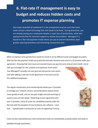 When an expense varies greatly from month to month it can be difficult to plan and budget accurately.
With the flat-rate payment model you practically eliminate recovery costs since it is all covered under your
agreement. Knowing that most issues are covered means you pay the same amount each month, and al-
lows you to budget for new projects and expansion much easier.
Your Managed IT provider can even give you the precise costs associ-
ated with adding a new user to the agreement in the event you do
hire additional employees.
The regular maintenance and monitoring that allows your IT provider
to manage your network, servers, and workstations reduces these
issues greatly as well, and can also give insight and early warnings to
issues so you can plan ahead. Depending on your agreement with
your IT provider, nearly all issues are completely covered under the
flat-rate with the exception of new hardware and software – costs
that typically pale in comparison to costs of supporting IT hourly.
Costs are also reduced because most maintenance tasks are standardized, proceduralized, and easily re-
peatable through automation.
One major downfall of traditional IT is the unexpected surprise costs that come
when mission critical technology fails and needs to be fixed. During downtime, you
are already paying your employees despite a major loss of productivity, while also
paying hourly fees for technical support to resolve the problem. Managed IT is
based on a flat-rate payment model where you pay to prevent downtime, both
greatly reducing downtime and minimizing unexpected costs.
6. Flat-rate IT management is easy to
budget and reduces hidden costs and
promotes IT expense planning
 