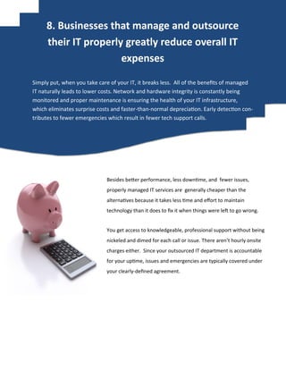 Besides better performance, less downtime, and fewer issues,
properly managed IT services are generally cheaper than the
alternatives because it takes less time and effort to maintain
technology than it does to fix it when things were left to go wrong.
You get access to knowledgeable, professional support without being
nickeled and dimed for each call or issue. There aren’t hourly onsite
charges either. Since your outsourced IT department is accountable
for your uptime, issues and emergencies are typically covered under
your clearly-defined agreement.
Simply put, when you take care of your IT, it breaks less. All of the benefits of managed
IT naturally leads to lower costs. Network and hardware integrity is constantly being
monitored and proper maintenance is ensuring the health of your IT infrastructure,
which eliminates surprise costs and faster-than-normal depreciation. Early detection con-
tributes to fewer emergencies which result in fewer tech support calls.
8. Businesses that manage and outsource
their IT properly greatly reduce overall IT
expenses
 