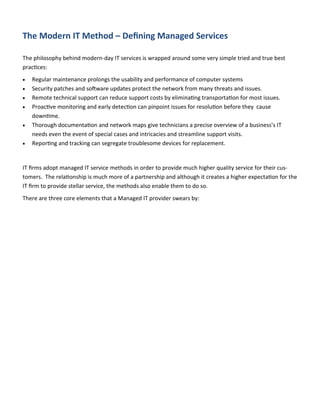 The Modern IT Method – Defining Managed Services
The philosophy behind modern-day IT services is wrapped around some very simple tried and true best
practices:
 Regular maintenance prolongs the usability and performance of computer systems
 Security patches and software updates protect the network from many threats and issues.
 Remote technical support can reduce support costs by eliminating transportation for most issues.
 Proactive monitoring and early detection can pinpoint issues for resolution before they cause
downtime.
 Thorough documentation and network maps give technicians a precise overview of a business’s IT
needs even the event of special cases and intricacies and streamline support visits.
 Reporting and tracking can segregate troublesome devices for replacement.
IT firms adopt managed IT service methods in order to provide much higher quality service for their cus-
tomers. The relationship is much more of a partnership and although it creates a higher expectation for the
IT firm to provide stellar service, the methods also enable them to do so.
There are three core elements that a Managed IT provider swears by:
 