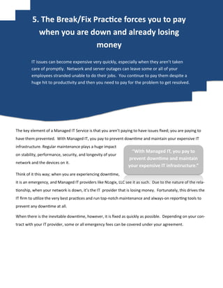 The key element of a Managed IT Service is that you aren’t paying to have issues fixed; you are paying to
have them prevented. With Managed IT, you pay to prevent downtime and maintain your expensive IT
infrastructure. Regular maintenance plays a huge impact
on stability, performance, security, and longevity of your
network and the devices on it.
Think of it this way; when you are experiencing downtime,
it is an emergency, and Managed IT providers like NLogix, LLC see it as such. Due to the nature of the rela-
tionship, when your network is down, it’s the IT provider that is losing money. Fortunately, this drives the
IT firm to utilize the very best practices and run top-notch maintenance and always-on reporting tools to
prevent any downtime at all.
When there is the inevitable downtime, however, it is fixed as quickly as possible. Depending on your con-
tract with your IT provider, some or all emergency fees can be covered under your agreement.
IT issues can become expensive very quickly, especially when they aren’t taken
care of promptly. Network and server outages can leave some or all of your
employees stranded unable to do their jobs. You continue to pay them despite a
huge hit to productivity and then you need to pay for the problem to get resolved.
“With Managed IT, you pay to
prevent downtime and maintain
your expensive IT infrastructure.”
5. The Break/Fix Practice forces you to pay
when you are down and already losing
money
 