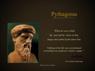 Pythagoras “ When he was a child , the ‘god Apollo’ shone in him , image and symbol of the Inner Sun . Nothing in his life was conventional everything was inspired, creative, magic ”.  Samos, Greece, 582-507 A.C . Iamblichus ( 1st. Century historian ) Please click to continue 