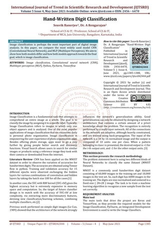 International Journal of Trend in Scientific Research and Development (IJTSRD)
Volume 5 Issue 4, May-June 2021 Available Online: www.ijtsrd.com e-ISSN: 2456 – 6470
@ IJTSRD | Unique Paper ID – IJTSRD42444 | Volume – 5 | Issue – 4 | May-June 2021 Page 1385
Hand-Written Digit Classification
Souvik Banerjee1, Dr. A Rengarajan2
1School of CS & IT, 2Professor, School of CS & IT,
1,2Department of MCA, Jain University, Bangalore, Karnataka, India
ABSTRACT
Image classification is perhaps the most important part of digital image
analysis. In this paper, we compare the most widely used model CNN
(Convolutional Neural Network), and MLP (MultilayerPerceptron).Weaimto
show how both models differ andhowbothmodelsapproachtowardsthefinal
goal, which is image classification.
KEYWORDS: Image classification, Convolutional neural network (CNN),
Multilayer perceptron (MLP), Python, Pycharm, Tensorflow
How to cite this paper: Souvik Banerjee |
Dr. A Rengarajan "Hand-Written Digit
Classification"
Published in
International Journal
of Trend in Scientific
Research and
Development(ijtsrd),
ISSN: 2456-6470,
Volume-5 | Issue-4,
June 2021, pp.1385-1388, URL:
www.ijtsrd.com/papers/ijtsrd42444.pdf
Copyright © 2021 by author (s) and
International Journal ofTrendinScientific
Research and Development Journal. This
is an Open Access article distributed
under the terms of
the Creative
Commons Attribution
License (CC BY 4.0)
(http: //creativecommons.org/licenses/by/4.0)
INTRODUCTION
Image Classification is a fundamental task that attempts to
comprehend an entire image as a whole. The goal is to
classify the image by assigning it to a specificlabel.Typically,
Image Classification refers to images in which only one
object appears and is analyzed. One of the most popular
applications of image classification that we encounter daily
is personal photo organization. Image classification is
empowering the user experienceofphotoorganizationapps.
Besides offering photo storage, apps want to go a step
further by giving people better search and discovery
functions. Visual Search allows users to search for similar
images or products using a reference image they took with
their camera or downloaded from the internet.
Literature Review- CNN has been applied on the MNIST
dataset in order to observe the variation of accuracies for
handwritten digits.TheaccuraciesareobtainedusingTensor
flow in python. Training and validation accuracy for 15
different epochs were observed exchanging the hidden
layers for various combinations of convolution and hidden
layers by taking the batch size 100 for all the cases.[1]
In another case, the SVC with RBF kernel (SVC-rbf) gives the
highest accuracy but is extremely expensive in memory
space and computation. So, the target of future classifier
design is to match with the accuracy of SVC-rbf at low
complexity, via extracting more discriminatory features,
devising new classification/learning schemes, combining
multiple classifiers, etc.[2]
Previous work performed on simple digit images (Le Cun,
1989) showed that the architecture of the network strongly
influences the network's generalization ability. Good
generalization can only be obtained by designing a network
architecture that contains a certain amount of a priori
knowledge about the problem. The recognition is entirely
performed by a multi-layer network. All of the connections
in the network are adaptive, although heavily constrained,
and are trained using back-propagation. The input of the
network is a 16 by 16 normalized image and the output is
composed of 10 units: one per class. When a pattern
belonging to class i is presented, the desired output is +1 for
the i-th output unit, and -1 for the other output units. [3]
METHODOLOGY:
This section presents the research methodology
The problem statement here is using two different kinds of
Neural Networks to classify the same Dataset (MNIST
Dataset).
MNIST is a commonly used handwritten digit dataset
consisting of 60,000 images in the training set and 10,000
images in the test set. So, each digit has 6000 images in the
training set. The digits are size-normalized andcenteredina
fixed-size ( 28×28 ) image. The task is to train a machine
learning algorithm to recognize a new sample from the test
set correctly.
REQUIREMENT ANALYSIS
Main tool
The main tools that drive the project are Keras and
TensorFlow, as they provide the required models for the
Image Classification. PyCharm, an Integrated Development
Environment is used to write the Image Classifiers.
IJTSRD42444
 