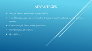 ADVANTAGES
 Best for Remote Area Power Systems (RAPS)
 Two different energy sources provide a diversity of supply, reducing the risk of power
outages.
 Can be used for 24-hrs power generation.
 Operational in all weather.
 Green Energy.
 