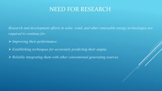 NEED FOR RESEARCH
Research and development efforts in solar, wind, and other renewable energy technologies are
required to continue for:
 Improving their performance.
 Establishing techniques for accurately predicting their output.
 Reliably integrating them with other conventional generating sources.
 