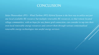 CONCLUSION
Solar Photovoltaic (PV) – Wind Turbine (WT) Hybrid System is the best way to utilize not just
one local available RE resource but multiple renewable RE resources, so that remote located
village communities, with no hope for any future grid connection, can consider to tap into their
own local renewable energy resources and convert them through various contextualized
renewable energy technologies into useful energy services.
 
