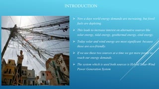 INTRODUCTION
 Now a days world energy demands are increasing, but fossil
fuels are depleting.
 This leads to increase interest on alternative sources like
solar energy, tidal energy, geothermal energy, eind energy.
 Today solar and wind energy are most significant because
these are eco-friendly.
 If we use these two sources at a time we get more power to
reach our energy demands.
 The system which is used both sources is Hybrid Solar-Wind
Power Generation System
 