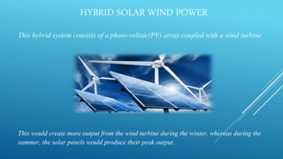 HYBRID SOLAR WIND POWER
This hybrid system consists of a photo-voltaic(PV) array coupled with a wind turbine
This would create more output from the wind turbine during the winter, whereas during the
summer, the solar panels would produce their peak output.
 