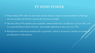 PV WIND POWER
 Photovoltaic (PV) cells are electronic devices that are based on semiconductor technology
and can produce an electric current directly from sunlight.
 The best silicon PV modules now available commercially have an efficiency of over 18%, and
it is expected that in about 10 years’ time module efficiencies may rise over 25%.
 Wind power is electricity produced by a generator, which is driven by a turbine according to
aerodynamics in flowing air.
 