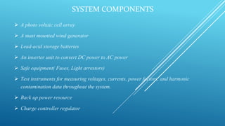 SYSTEM COMPONENTS
 A photo voltaic cell array
 A mast mounted wind generator
 Lead-acid storage batteries
 An inverter unit to convert DC power to AC power
 Safe equipment( Fuses, Light arrestors)
 Test instruments for measuring voltages, currents, power factors, and harmonic
contamination data throughout the system.
 Back up power resource
 Charge controller regulator
 