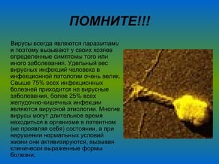 ПОМНИТЕ!!! Вирусы всегда являются  паразитами  и поэтому вызывают у своих хозяев определенные симптомы того или иного заболевания. Удельный вес вирусных инфекций человека в инфекционной патологии очень велик. Свыше 75% всех инфекционных болезней приходится на вирусные заболевания, более 25% всех желудочно-кишечных инфекции являются вирусной этиологии. Многие вирусы могут длительное время находиться в организме в латентном (не проявляя себя) состоянии, а при нарушении нормальных условий жизни они активизируются, вызывая клинически выраженные формы болезни.  