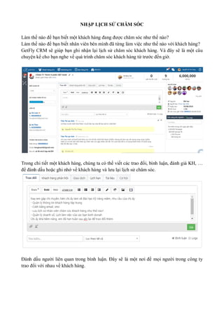 NHẬP LỊCH SỬ CHĂM SÓC
Làm thế nào để bạn biết một khách hàng đang được chăm sóc như thế nào?
Làm thế nào để bạn biết nhân viên bên mình đã từng làm việc như thế nào với khách hàng?
GetFly CRM sẽ giúp bạn ghi nhận lại lịch sử chăm sóc khách hàng. Và đây sẽ là một câu
chuyện kể cho bạn nghe về quá trình chăm sóc khách hàng từ trước đến giờ.
Trong chi tiết một khách hàng, chúng ta có thể viết các trao đổi, bình luận, đánh giá KH, …
để đánh dấu hoặc ghi nhớ về khách hàng và lưu lại lịch sử chăm sóc.
Đánh dấu người liên quan trong bình luận. Đây sẽ là một nơi để mọi người trong công ty
trao đổi với nhau về khách hàng.
 