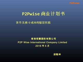 P2Pwise 商业计划书
货币兑换 0 成本的愿景 践实
香港恒慧国际有限公司
P2P Wise International Company Limited
2015 年 5 月
P2Pwise
胡敬坤
 
