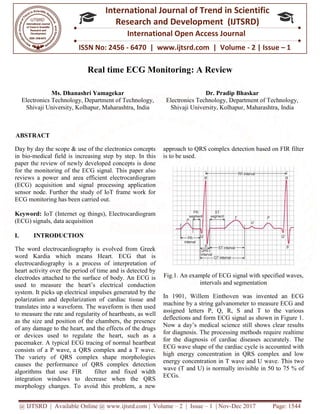 @ IJTSRD | Available Online @ www.ijtsrd.com
ISSN No: 2456
International
Research
Real time ECG Monitoring
Ms. Dhanashri Yamagekar
Electronics Technology, Department of Technology,
Shivaji University, Kolhapur, Maharashtra,
ABSTRACT
Day by day the scope & use of the electronics concepts
in bio-medical field is increasing step by step. In this
paper the review of newly developed concepts is done
for the monitoring of the ECG signal. This paper also
reviews a power and area efficient electrocardiogram
(ECG) acquisition and signal processing application
sensor node. Further the study of IoT frame work for
ECG monitoring has been carried out.
Keyword: IoT (Internet og things), Electrocardiogram
(ECG) signals, data acquisition
I. INTRODUCTION
The word electrocardiography is evolved from Greek
word Kardia which means Heart. ECG that is
electrocardiography is a process of interpretation of
heart activity over the period of time and is detected by
electrodes attached to the surface of body. An ECG is
used to measure the heart’s electrical conduction
system. It picks up electrical impulses generated by the
polarization and depolarization of cardiac tissue and
translates into a waveform. The waveform is then used
to measure the rate and regularity of heartbeats, as
as the size and position of the chambers, the presence
of any damage to the heart, and the effects of the drugs
or devices used to regulate the heart, such as a
pacemaker. A typical ECG tracing of normal heartbeat
consists of a P wave, a QRS complex and a T wave.
The variety of QRS complex shape morphologies
causes the performance of QRS complex det
algorithms that use FIR filter and fixed width
integration windows to decrease when the QRS
morphology changes. To avoid this problem, a new
@ IJTSRD | Available Online @ www.ijtsrd.com | Volume – 2 | Issue – 1 | Nov-Dec 2017
ISSN No: 2456 - 6470 | www.ijtsrd.com | Volume
International Journal of Trend in Scientific
Research and Development (IJTSRD)
International Open Access Journal
Real time ECG Monitoring: A Review
Ms. Dhanashri Yamagekar
Electronics Technology, Department of Technology,
Shivaji University, Kolhapur, Maharashtra, India
Dr. Pradip Bhaskar
Electronics Technology, Department of Technology,
Shivaji University, Kolhapur, Maharashtra,
Day by day the scope & use of the electronics concepts
by step. In this
paper the review of newly developed concepts is done
for the monitoring of the ECG signal. This paper also
reviews a power and area efficient electrocardiogram
processing application
frame work for
IoT (Internet og things), Electrocardiogram
The word electrocardiography is evolved from Greek
word Kardia which means Heart. ECG that is
a process of interpretation of
heart activity over the period of time and is detected by
electrodes attached to the surface of body. An ECG is
used to measure the heart’s electrical conduction
system. It picks up electrical impulses generated by the
zation and depolarization of cardiac tissue and
translates into a waveform. The waveform is then used
nd regularity of heartbeats, as well
as the size and position of the chambers, the presence
cts of the drugs
or devices used to regulate the heart, such as a
pacemaker. A typical ECG tracing of normal heartbeat
consists of a P wave, a QRS complex and a T wave.
The variety of QRS complex shape morphologies
causes the performance of QRS complex detection
algorithms that use FIR filter and fixed width
integration windows to decrease when the QRS
morphology changes. To avoid this problem, a new
approach to QRS complex detection based on FIR filter
is to be used.
Fig.1. An example of ECG signal with s
intervals and segmentation
In 1901, Willem Einthoven was invented an ECG
machine by a string galvanometer to measure ECG and
assigned letters P, Q, R, S and T to the various
deflections and form ECG signal as shown in Figure 1.
Now a day’s medical science still shows clear results
for diagnosis. The processing methods require realtime
for the diagnosis of cardiac diseases accurately. The
ECG wave shape of the cardiac cycle is accounted with
high energy concentration in QRS complex and low
energy concentration in T wave and U wave. This two
wave (T and U) is normally invisible in 50 to 75 % of
ECGs.
Dec 2017 Page: 1544
| www.ijtsrd.com | Volume - 2 | Issue – 1
Scientific
(IJTSRD)
International Open Access Journal
Pradip Bhaskar
Electronics Technology, Department of Technology,
Shivaji University, Kolhapur, Maharashtra, India
approach to QRS complex detection based on FIR filter
Fig.1. An example of ECG signal with specified waves,
intervals and segmentation
In 1901, Willem Einthoven was invented an ECG
by a string galvanometer to measure ECG and
assigned letters P, Q, R, S and T to the various
deflections and form ECG signal as shown in Figure 1.
medical science still shows clear results
for diagnosis. The processing methods require realtime
for the diagnosis of cardiac diseases accurately. The
ECG wave shape of the cardiac cycle is accounted with
high energy concentration in QRS complex and low
ergy concentration in T wave and U wave. This two
invisible in 50 to 75 % of
 