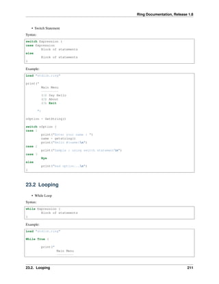 Ring Documentation, Release 1.8
• Switch Statement
Syntax:
switch Expression {
case Expression
Block of statements
else
Block of statements
}
Example:
Load "stdlib.ring"
print("
Main Menu
---------
(1) Say Hello
(2) About
(3) Exit
")
nOption = GetString()
switch nOption {
case 1
print("Enter your name : ")
name = getstring()
print("Hello #{name}n")
case 2
print("Sample : using switch statementn")
case 3
Bye
else
print("bad option...n")
}
23.2 Looping
• While Loop
Syntax:
while Expression {
Block of statements
}
Example:
Load "stdlib.ring"
While True {
print("
Main Menu
---------
23.2. Looping 211
 