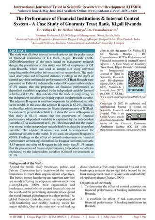 International Journal of Trend in Scientific Research and Development (IJTSRD)
Volume 6 Issue 4, May-June 2022 Available Online: www.ijtsrd.com e-ISSN: 2456 – 6470
@ IJTSRD | Unique Paper ID – IJTSRD50323 | Volume – 6 | Issue – 4 | May-June 2022 Page 1366
The Performance of Financial Institutions & Internal Control
System - A Case Study of Guaranty Trust Bank, Kigali Rwanda
Dr. Vidhya K1
, Dr. Neelam Maurya2
, Dr. Umamaheswari K3
1
Assistant Professor, LEAD College of Management, Dhoni, Kerala, India
2
Assistant Professor Economics, Government Degree College Akbarpur, Kanpur Dehat, Uttar Pradesh, India
3
Assistant Professor, Business Administration, Kabridhabar University, Ethiopia
ABSTRACT
The study was all about internal control systems and the performance
of financial institutions of GT Bank, Kigali, Rwanda (2016-
2020).Methodology of the study based on explanatory research
design; the population of this study was 105 of employees of GT
Bank-Rwanda, which was used as sample size using universal
sampling method to gather information from respondents. The study
used descriptive and inferential statistics. Findings on the effect of
control activities on financial performance of GT Bank Rwanda were
presented on Table 4.9 indicates the value of R-square in this studyis
87.3% means that the proportion of financial performance as
dependent variable is explained by the independent variables (control
activities) at 87.3%. This indicates that the model is very strong, as
the independent variable very highly explain the dependent variable.
The adjusted R-square is used to compensate for additional variable
in the model. In this case, the adjusted R-square is 87.2%. Findings
on the effect of risk assessment on financial performance of GTBank
Rwanda were presented on Table 4.12 show the value of R-square in
this study is 61.1% means that the proportion of financial
performance (dependent variable) is explained by the independent
variables (Risk assessment) at 61.1%. This indicated that the model
was strong, as the independent variable highly explain the dependent
variable. The adjusted R-square was used to compensate for
additional variable in the model. In this case, the adjusted R-square is
60.8%. Findings on the effect of control environment on financial
performance of banking institutions in Rwanda confirmed on table
4.15 present the value of R-square in this study was 51.1% means
that the proportion of financial performance (dependent variable) is
explained by the independent variables (Control environment) at
51.1%.
How to cite this paper: Dr. Vidhya K |
Dr. Neelam Maurya | Dr.
Umamaheswari K "The Performance of
Financial Institutions & Internal Control
System - A Case Study of Guaranty
Trust Bank, Kigali Rwanda" Published
in International
Journal of Trend in
Scientific Research
and Development
(ijtsrd), ISSN: 2456-
6470, Volume-6 |
Issue-4, June 2022,
pp.1366-1375, URL:
www.ijtsrd.com/papers/ijtsrd50323.pdf
Copyright © 2022 by author(s) and
International Journal of Trend in
Scientific Research and Development
Journal. This is an
Open Access article
distributed under the
terms of the Creative Commons
Attribution License (CC BY 4.0)
(http://creativecommons.org/licenses/by/4.0)
Background of the Study
Around the world, many businesses, public, and
Private Corporation have experienced the various
limitations to reach their organizational objectives.
The frauds, money laundering and terrorism activities
are mainly affecting the corporate mission and vision
(Lawry&Lynn, 2009). Poor organization and
inadequate control of risks created financial crises in
the world, and the preliminary domestic crises spread
the world through globalization in a short period. The
global financial crisis decorated the importance of
well-functioning and healthy banking sector for
macro stability. One of the main motives of banking
dissatisfactions effects major financial loss and even
bankruptcy remains due to high risks booked by the
bank management on an excessive scale and inability
of regulatory them (Chance, 2004)
Objectives of the Study
1. To determine the effect of control activities on
financial performance of banking institutions in
Rwanda.
2. To establish the effect of risk assessment on
financial performance of banking institutions in
Rwanda.
IJTSRD50323
 