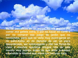Me he convertido en mi amiga. No me regaño por comer esa galleta extra, o por no hacer mi cama o por no comprar ese juego de jardín que no necesitaba, pero que se vería muy avant-garde en mi patio.Estoy en mi derecho de ser un poco desordenada, ser extravagante y oler las flores.He visto a muchos queridos amigos irse de este mundo muy pronto, antes de que ellos hubiesen entendido la libertad que viene con hacerse viejo.  