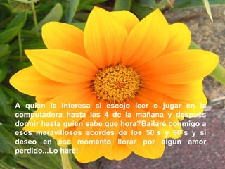 A quién le interesa si escojo leer o jugar en la computadora hasta las 4 de la mañana y después dormir hasta quien sabe que hora?Bailaré conmigo a esos maravillosos acordes de los 50´s y 60´s y si deseo en ese momento llorar por algún amor perdido...Lo haré!   