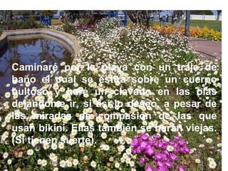 Caminaré por la playa con un traje de baño el cual se estira sobre un cuerpo bultoso y haré un clavado en las olas dejándome ir, si así lo deseo, a pesar de las miradas de compasión de las que usan bikini. Ellas también se harán viejas. (Si tienen suerte).   