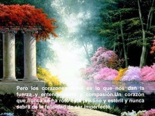 Pero los corazones rotos es lo que nos dan la fuerza y entendimiento y compasión.Un corazón que nunca se ha roto está prístino y estéril y nunca sabrá de la felicidad de ser imperfecto.   