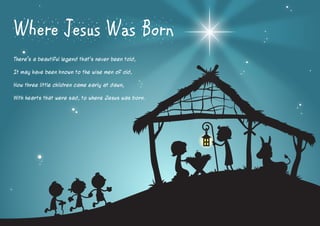 Where Jesus Was Born
There’s a beautiful legend that’s never been told,
It may have been known to the wise men of old,
How three little children came early at dawn,
With hearts that were sad, to where Jesus was born.

 