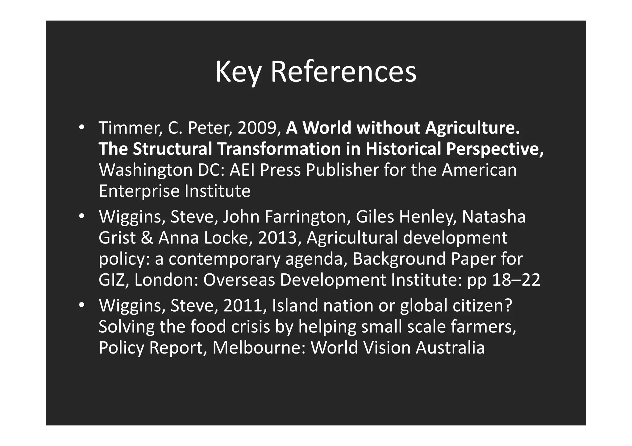 Key References 
• Timmer, C. Peter, 2009, A World without Agriculture. 
The Structural Transformation in Historical Perspective, 
Washington DC: AEI Press Publisher for the American 
Enterprise Institute 
• Wiggins, Steve, John Farrington, Giles Henley, Natasha 
Grist & Anna Locke, 2013, Agricultural development 
policy: a contemporary agenda, Background Paper for 
GIZ, London: Overseas Development Institute: pp 18–22 
• Wiggins, Steve, 2011, Island nation or global citizen? 
Solving the food crisis by helping small scale farmers, 
Policy Report, Melbourne: World Vision Australia 
