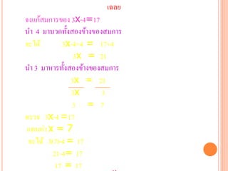 เฉลย
จงแก้สมการของ 3x-4=17
นา 4 มาบวกทั้งสองข้างของสมการ
จะได้       3x-4+4 = 17+4
                3x = 21
นา 3 มาหารทั้งสองข้างของสมการ
               3x = 21
               3x       3
               3 = 7
ตรวจ 3x-4 =17
แทนค่า x = 7
 จะได้ 3(7)-4 = 17
         21-4= 17
         17 = 17
 