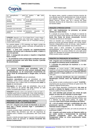 Em alguns casos, quando a pessoa buscava recorrer de 
uma decisão que lhe foi desfavorável (ex: multa de trânsito 
que julgasse injusta), era obrigada a primeiro pagar e 
depois recorrer. Ocorre que, se o recurso lhe fosse 
favorável, ela teria de ser ressarcida, o que não acontecia 
de maneira célere. 
VEDAÇÃO A PROVAS ILÍCITAS 
LVI - são inadmissíveis, no processo, as provas 
obtidas por meios ilícitos. 
É a vedação de provas ilícitas. A vedação se estende às 
provas que mesmo lícitas derivem das ilícitas por conta da 
teoria dos frutos da árvore envenenada (também 
chamada de ilicitude por derivação). 
Deve se ressaltar que a ilicitude por derivação alcança 
apenas as provas que tenham ligação com a ilícita. Assim, 
havendo independência entre as provas, nada impede a 
condenação, desde que baseada ‘nas provas boas’. 
Ainda sobre o tema, prevalece na jurisprudência a 
admissibilidade (com reservas) das chamadas provas 
emprestadas. Ex: as provas obtidas em uma ação penal 
podem ser utilizadas em processo administrativo disciplinar 
(PAD) movido contra o servidor. 
PRINCÍPIO DA PRESUNÇÃO DE INOCÊNCIA 
LVII - ninguém será considerado culpado até o trânsito 
em julgado de sentença penal condenatória. 
É o princípio da presunção de inocência ou da não-culpabilidade. 
ATENÇÃO: em recente decisão, o STF entendeu que, em 
respeito ao princípio da presunção de inocência, candidatos que 
respondam a processos criminais sem condenação definitiva 
podem concorrer a cargos políticos (caso dos candidatos com 
‘ficha suja’). 
LVIII - o civilmente identificado não será submetido a 
identificação criminal, salvo nas hipóteses previstas 
em lei. 
A lei referida no texto constitucional é a Lei nº 12.037/09 – 
importante para as provas de Polícias em geral (Civil, PM, 
Federal e Agente Penitenciário). 
Por conta desse dispositivo constitucional, não mais se 
permite a colheita de digitais quando da realização de 
concurso público (Provas do CESPE). 
LIX - será admitida ação privada nos crimes de ação 
pública, se esta não for intentada no prazo legal. 
É a possibilidade de o ofendido ou seu representante 
ingressar em juízo ante a inércia do Ministério Público, que 
é o detentor da ação penal pública. As ações são 
chamadas Ação Penal Privada Subsidiária da Pública. 
LX - a lei só poderá restringir a publicidade dos atos 
processuais quando a defesa da intimidade ou o 
interesse social o exigirem. 
A regra é a publicidade dos atos, por conta do princípio da 
publicidade (LIMPE) 
LXI - ninguém será preso senão em flagrante delito ou 
por ordem escrita e fundamentada de autoridade 
judiciária competente, salvo nos casos de 
transgressão militar ou crime propriamente militar, 
definidos em lei. 
10 
Prof Cristiano Lopes 
DIREITO CONSTITUCIONAL 
(rol exemplificativo – pode 
ampliar) 
(rol taxativo – não pode 
ampliar) 
privativa ou restritiva de 
liberdade 
morte, salvo em caso de guerra 
declarada 
perda de bens perpétuas 
multa ($) cruéis 
prestação social alternativa trabalhos forçados 
suspensão ou interdição de 
direitos 
banimento (expulsão de 
brasileiro do país) 
ATENÇÃO: Segundo o art. 75 do Código Penal, o prazo máximo 
de prisão é de 30 (trinta) anos. Esse prazo, segundo o STF, 
também regula o período máximo que um inimputável (doença 
mental) ficará internado. 
Em recente julgado, o STJ entendeu ser ilegal a prisão em 
contêiner (pena cruel), prática verificada principalmente no 
Estado do Espírito Santo. 
XLVIII - a pena será cumprida em estabelecimentos 
distintos, de acordo com a natureza do delito, a idade e o 
sexo do apenado. 
XLIX - é assegurado aos presos o respeito à integridade 
física e moral. 
L - às presidiárias serão asseguradas condições para que 
possam permanecer com seus filhos durante o período 
de amamentação. 
EXTRADIÇÃO 
LI - nenhum brasileiro será extraditado, salvo o 
naturalizado, em caso de crime comum, praticado antes 
da naturalização, ou de comprovado envolvimento em 
tráfico ilícito de entorpecentes e drogas afins, na forma 
da lei. 
Brasileiro nato NUNCA pode ser extraditado. 
Brasileiro naturalizado pode ser extraditado em duas 
hipóteses: Crime comum praticado antes da naturalização; 
Envolvimento com o tráfico ilícito de entorpecentes antes ou 
depois da naturalização. 
Estrangeiro, em regra, pode ser extraditado, mas se for 
crime político ou de opinião não será (lembrar do asilo 
político concedido pelo Estado – art. 4º, CF). 
ATENÇÃO!!!! Quando a pena a ser aplicada no país que pede a 
extradição estiver entre as proibidas (ex: morte, prisão perpétua), 
o Brasil só extraditará se a outra nação se comprometer a impor 
somente uma das penas permitidas em nosso ordenamento. 
PRINCÍPIOS DA AMPLA DEFESA, DO DEVIDO 
PROCESSO LEGAL e DO CONTRADITÓRIO 
LIV e LV - ninguém será privado da liberdade ou de seus 
bens sem o devido processo legal + contraditório e 
ampla defesa: 
O devido processo legal, juntamente com o contraditório e a 
ampla defesa são princípios que vêm dar segurança às 
relações entre o Estado e os particulares, bem como entre 
estes. 
Quando o devido processo legal é invocado entre particulares 
estamos diante da aplicação da eficácia horizontal dos 
direitos fundamentais! 
Centro de Matérias Isoladas para Concursos e Vestibulares - www.jaula.com.br Fernandes Vieira: 3423-1949 – 3076-5055 
 
