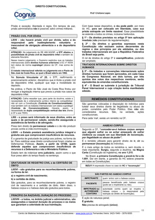 Com base nesse dispositivo, o réu pode pedir, por meio 
do HC, para ser colocado em liberdade, caso sua 
prisão extrapole um limite razoável. Essa possibilidade 
se estende a todos os crimes, inclusive hediondos. 
§ 1º - Os direitos previstos no artigo 5º tem aplicação 
imediata (não precisam de regulamentação). 
§ 2º - Os direitos e garantias expressos nesta 
Constituição não excluem outros decorrentes do 
regime e dos princípios por ela adotados, ou dos 
tratados internacionais em que a República Federativa 
do Brasil seja parte. 
O rol de direitos do artigo 5º é exemplificativo, podendo 
ser ampliado. 
TRATADOS INTERNACIONAIS SOBRE DIREITOS 
HUMANOS 
§ 3º - Os tratados e convenções internacionais sobre 
direitos humanos que forem aprovados, em cada Casa 
do Congresso Nacional, em dois turnos, por três 
quintos dos votos dos respectivos membros, serão 
equivalentes às emendas constitucionais. 
§ 4º - O Brasil se submete à jurisdição de Tribunal 
Penal Internacional a cuja criação tenha manifestado 
adesão. 
São garantias colocadas à disposição do indivíduo para 
tutelar seus direitos diante de ilegalidade ou abuso de 
poder, cometidos pelo Poder Público. Eles não são 
considerados recursos. São, na verdade, ações 
constitucionais. 
Para cada ‘mal’, existe um remédio na CF. 
Segundo a CF, “conceder-se-á habeas corpus sempre 
que alguém sofrer ou se achar ameaçado de sofrer 
violência ou coação em sua liberdade de locomoção, 
por ilegalidade ou abuso de poder”. 
É o remédio utilizado para garantir direito de ir, vir ou 
permanecer (locomoção) do indivíduo. 
É o mais antigo de todos os remédios e, sem dúvida, o 
mais importante. Surgiu, segundo a doutrina, na Magna 
Carta (Constituição da Inglaterra), no ano 1.215. 
No Brasil, a primeira Constituição a prevê-lo foi a de 
1.891. Daí em diante, a garantia do HC esteve presente 
em todas as Constituições. 
pessoa beneficiada pelo habeas corpus 
(pode ser o impetrante ou não). 
autoridade contra quem se impetra o 
habeas corpus – (o responsável pela 
restrição ao direito de locomoção). 
11 
Prof Cristiano Lopes 
DIREITO CONSTITUCIONAL 
Prisão é exceção; liberdade é regra. Em tempos de paz, 
prisão administrativa não é possível, salvo crimes militares. 
PRISÃO CIVIL POR DÍVIDA 
LXVII - não haverá prisão civil por dívida, salvo a do 
responsável pelo inadimplemento voluntário e 
inescusável de obrigação alimentícia e a do depositário 
infiel. 
ATENÇÃO: No julgamento do RE 466.343/SP, o STF afastou a 
possibilidade de prisão civil do depositário infiel e também do 
alienante fiduciário. 
Nesse mesmo julgamento, o Supremo explicitou que os tratados 
internacionais sobre direitos humanos anteriores à EC nº 45/04 
tem status de norma supralegal (abaixo da CF, mas acima de 
LO). 
O tratado internacional referido no julgamento era o Pacto de 
São José da Costa Rica, ao qual o Brasil aderiu em 1992. 
Na Súmula Vinculante nº 25, o STF, reafirmando o 
posicionamento anterior, disciplinou que é ilícita a prisão civil 
de depositário infiel, qualquer que seja a modalidade do 
depósito. 
Na prática, o Pacto de São José da Costa Rica findou por 
revogar a legislação interna que previa a prisão nos casos de 
depositário infiel. 
ATENÇÃO: Calha ressaltar que, para parte da doutrina, existe a 
necessidade de o ordenamento jurídico interno se compatibilizar 
não só com a Constituição (Controle de Constitucionalidade), 
mas também com os tratados internacionais com status supralegal 
(Controle de Convencionalidade). Haveria, assim, a 
necessidade de dupla compatibilização vertical das leis (frente 
à CF e aos TIDH). 
LXIII - o preso será informado de seus direitos, entre os 
quais o de permanecer calado, sendo-lhe assegurada a 
assistência da família e de advogado. 
Preso tem direito de permanecer calado e o de não produzir 
provas contra si (não-incriminação). 
LXXIV - o Estado prestará assistência jurídica integral e 
gratuita aos que comprovarem insuficiência de recursos. 
É a garantia de gratuidade de justiça aos pobres, na forma da 
lei. Para viabilizar esse direito constitucional foram criadas as 
Defensorias Públicas. Assim, a partir da CF/88, quem 
defende aqueles que comprovarem insuficiência de 
recursos é a Defensoria e não o Ministério Público. 
Estado tem de indenizar erro judiciário, assim como o que 
ficar preso além do tempo fixado na sentença. 
GRATUIDADE DE REGISTRO CIVIL e de CERTIDÃO DE 
ÓBITO 
LXXVI - são gratuitos para os reconhecidamente pobres, 
na forma da lei: 
a) o registro civil de nascimento; 
b) a certidão de óbito. 
São gratuitos, para os reconhecidamente pobres, o registro 
civil de nascimento e a certidão de óbito. Além disso, o 
habeas corpus e o habeas data são gratuitos para todos. 
PRINCÍPIO DA RAZOÁVEL DURAÇÃO DO PROCESSO 
LXXVIII - a todos, no âmbito judicial e administrativo, são 
assegurados a razoável duração do processo e os meios 
que garantam a celeridade de sua tramitação. 
REMÉDIOS CONSTITUCIONAIS 
HABEAS CORPUS 
BIZU!!! A expressão chave no caso do HC é “locomoção” 
SÃO PARTES NO HABEAS CORPUS 
IMPETRANTE quem ‘entra’ com o habeas corpus. 
PACIENTE 
IMPETRADO ou 
AUTORIDADE 
COATORA 
É ação de natureza penal; 
É gratuito; 
Não precisa de advogado (único); 
Centro de Matérias Isoladas para Concursos e Vestibulares - www.jaula.com.br Fernandes Vieira: 3423-1949 – 3076-5055 
 