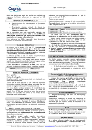 brasileiros com direitos políticos suspensos ou que os 
tenha perdido (art. 15, CF). 
É ação de natureza civil; 
A ação popular protege o interesse de toda a comunidade. 
É gratuita (isenta de custas e honorários advocatícios), 
salvo comprovada má-fé. 
PREVENTIVA ANTES de existir ato lesivo ao patrimônio 
REPRESSIVA APÓS existir ato lesivo ao patrimônio 
Em regra, não há foro privilegiado para o 
julgamento de ação popular nem de ação civil pública. 
Assim, a ação popular ou ação civil pública contra o 
Presidente da República, o CNJ ou o CNMP não são 
julgadas no STF, mas, sim, pelo juízo de 1º grau. 
Exceção: se a ação popular envolver conflito federativo 
(U x E; E x E; E x DF) haverá a competência originária do 
STF. Foi o que aconteceu no julgamento da demarcação 
da Reserva Indígena Raposa Serra do Sol, que ocorreu 
no STF (Pet 3.388). O caso envolvia conflito entre a União 
e o Estado de Roraima. 
CF, ART. 6° A 11 – DOS DIREITOS SOCIAIS 
São direitos sociais a educação, a saúde, a alimentação, 
o trabalho, a moradia, o lazer, a segurança, a previdência 
social, a proteção à maternidade e à infância, a assistência 
aos desamparados, na forma desta Constituição. 
 O direito à moradia foi incluído com a EC 26/00. 
 O direito à alimentação foi incluído com a EC 
I - relação de emprego protegida contra despedida 
arbitrária ou sem justa causa, nos termos de lei 
complementar, que preverá indenização 
compensatória, dentre outros direitos; 
Embora ainda não tenha sido editada a LC, o art. 10 do 
ADCT fixa em 40% do valor depositado no FGTS a quantia 
devida a título de indenização compensatória. 
II - seguro-desemprego, em caso de desemprego 
involuntário; 
Desemprego involuntário é aquele que independe da 
vontade, direta ou indireta, do empregado, verificando-se 
em casos que não sejam o pedido de dispensa ou de 
aposentadoria voluntária. 
III - fundo de garantia por tempo de serviço (FGTS); 
O valor depositado é calculado sobre os salários e no valor 
de 8% mensais. A CF aboliu a estabilidade decenal. 
IV - salário mínimo, fixado em lei, nacionalmente 
unificado, capaz de atender a suas necessidades vitais 
13 
Prof Cristiano Lopes 
DIREITO CONSTITUCIONAL 
Além das orientações feitas em relação ao mandado de 
segurança individual, aplicam-se as seguintes ao MS 
Coletivo: 
LEGITIMIDADE PARA IMPETRAÇÃO: 
 Partido político com representação no Congresso 
Nacional; 
 Organização sindical, entidade de classe ou 
associação constituída e, em pleno funcionamento, 
há pelo menos um ano. 
Não é necessário que haja autorização expressa dos 
sindicalizados/associados para o MSC; se não for MSC, as 
associações necessitam de autorização expressa dos 
associados para ajuizar ação na Justiça. 
Para cabimento do MSC, impetrante deve demonstrar 
interesse líquido e certo dos interessados. 
MANDADO DE INJUNÇÃO 
De acordo com o inciso LXXI, da CF, “conceder-se-á 
mandado de injunção sempre que a falta de norma 
regulamentadora torne inviável o exercício dos direitos e 
liberdades constitucionais e das prerrogativas inerentes 
à nacionalidade, à soberania e à cidadania”. 
É utilizado quando a falta de norma regulamentadora 
inviabiliza o exercício de direito previsto na CF. 
Há divergência quanto a sua origem. Para alguns, ele teria 
nascido nos Estados Unidos (writ of injunction); para outros, 
suas raízes apontam para o Direito português. 
É uma inovação da Constituição de 1988, uma vez que 
nenhuma constituição brasileira anterior trazia essa garantia. 
BIZU!!! A expressão chave no caso do MI é a omissão 
legislativa. 
PODE SER INDIVIDUAL ou COLETIVO 
Não é gratuito; 
Precisa de advogado; 
Deve haver na CF previsão que o direito será viabilizado por 
norma infraconstitucional. 
Direito tem de estar previsto na CF e não na legislação 
infraconstitucional (ex: não vale quando uma disse que um 
decreto vai regulamentar determinados dispositivos). 
Tem como objetivo combater síndrome da inefetividade das 
normas constitucionais (quando norma ‘só existe no 
papel’); Ex: a CF fala que o direito de greve dos servidores 
públicos será exercido nos termos e nos limites de lei 
específica. Ainda não tem a lei... 
AÇÃO POPULAR 
É o remédio colocado à disposição de qualquer cidadão com 
vistas a anular ato lesivo ao patrimônio público, à moralidade 
administrativa, ao meio ambiente e ao patrimônio histórico ou 
cultural. 
BIZU!!! A expressão chave no caso do AP é “ato lesivo” 
Só pode ser considerado cidadão o brasileiro (nato ou 
naturalizado) que está em pleno gozo dos direitos políticos 
ativos (quem pode votar). 
Não podem propor ação popular: estrangeiros 
(excetuando-se os portugueses, desde que haja 
reciprocidade – situação de quase-nacionalidade), apátridas, 
inalistáveis, inalistados, partidos políticos, organizações 
sindicais, e quaisquer outras pessoas jurídicas, além de 
ESPÉCIES: 
64/10. 
Rol exemplificativo de direitos dos trabalhadores 
urbanos e rurais (CF, art. 7°) 
SEGURO DESEMPREGO 
FGTS 
SALÁRIO MÍNIMO 
Centro de Matérias Isoladas para Concursos e Vestibulares - www.jaula.com.br Fernandes Vieira: 3423-1949 – 3076-5055 
 