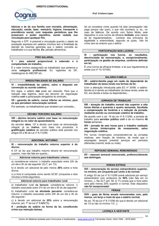 Só se considera crime quando há dolo (empregador não 
paga porque não quer), o que não acontece, p. ex., no 
caso de falência. De acordo com Sylvio Motta, este 
dispositivo é uma norma de eficácia limitada, pois carece 
de lei regulamentadora. Lembrar dos princípios da 
legalidade e anterioridade, segundo os quais, ‘não há 
crime sem lei anterior que o defina’. 
XI - participação nos lucros, ou resultados, 
desvinculada da remuneração, e, excepcionalmente, 
participação na gestão da empresa, conforme definido 
em lei; 
É uma norma de eficácia limitada; a lei que regulamenta já 
existe (Lei nº 10.101/00). 
XII - salário-família pago em razão do dependente do 
trabalhador de baixa renda nos termos da lei; 
Com a alteração introduzida pela EC nº 20/98, o salário-família 
só é devido ao trabalhador de baixa renda; antes da 
XIII - duração do trabalho normal não superior a oito 
horas diárias e quarenta e quatro semanais, facultada 
a compensação de horários e a redução da jornada, 
mediante acordo ou convenção coletiva de trabalho; 
De acordo com o art. 19 da Lei nº 8.112/90, a jornada de 
trabalho para servidor público civil é de no máximo 40 
horas semanais. 
XIV - jornada de seis horas para o trabalho realizado 
em turnos ininterruptos de revezamento, salvo 
negociação coletiva; 
Por turnos ininterruptos compreendem-se as jornadas 
rotativas, sem fixação de horários, de modo que o 
empregado sempre prestará serviços em períodos 
diferentes (manhã, tarde ou noite). 
XV - repouso semanal remunerado, preferencialmente 
aos domingos. 
XVI - remuneração do serviço extraordinário superior, 
no mínimo, em cinquenta por cento à do normal; 
O artigo 53 da Lei nº 8.112/90 prevê adicional por serviço 
extraordinário com acréscimo de 50% (não fala em no 
mínimo...). Na CLT (art. 59, § 1º) consta que a hora extra 
será pelo menos 20% superior á normal. Este dispositivo 
não foi recepcionado! 
XVII - gozo de férias anuais remuneradas com, pelo 
menos, um terço a mais do que o salário normal; 
No art. 76 da Lei nº 8.112/90 diz que é devido um adicional 
de 1/3 (e não no mínimo 1/3...). 
14 
Prof Cristiano Lopes 
DIREITO CONSTITUCIONAL 
básicas e às de sua família com moradia, alimentação, 
educação, saúde, lazer, vestuário, higiene, transporte e 
previdência social, com reajustes periódicos que lhe 
preservem o poder aquisitivo, sendo vedada sua 
vinculação para qualquer fim; 
Segundo o STF, é possível a vinculação quando o objeto da 
prestação expressa em salários mínimos tem a finalidade de 
atender às mesmas garantias que o salário concede ao 
trabalhador e à sua família. Ex: pensão alimentícia. 
PISO SALARIAL 
V - piso salarial proporcional à extensão e à 
complexidade do trabalho; 
É o valor mínimo assegurado ao trabalhador que pertence a 
certa categoria profissional. Ex: vigilantes do DF, 
metalúrgicos do ABC/SP etc. 
IRREDUTIBILIDADE DE SALÁRIO 
VI - irredutibilidade do salário, salvo o disposto em 
convenção ou acordo coletivo; 
Em regra, o salário não pode ser reduzido. Para que a 
redução seja legítima, deve ela decorrer de negociação 
coletiva com a participação obrigatória do sindicato. 
VII - garantia de salário, nunca inferior ao mínimo, para 
os que percebem remuneração variável; 
Por exemplo, os trabalhadores que recebem por comissão... 
DÉCIMO TERCEIRO SALÁRIO 
VIII - décimo terceiro salário com base na remuneração 
integral ou no valor da aposentadoria; 
Ao servidor ativo, 13º é devido com base na remuneração 
integral; já ao inativo, com base nos proventos. A 
gratificação natalina de servidor público está prevista nos 
artigos 63 a 66 da Lei nº 8.112/90. 
ADICIONAL NOTURNO 
IX - remuneração do trabalho noturno superior à do 
diurno; 
A CF só diz que trabalho noturno deverá ter remuneração 
superior, mas não fala em quanto... 
Adicional noturno para trabalhador urbano: 
a) considera-se noturno ‘o trabalho executado entre 22h de 
um dia e 5h do dia seguinte’ (CLT, art. 73). 
b) é devido um adicional de pelo menos 20% sobre a hora 
diurna; 
c) a hora é computada como sendo 52’30” (cinquenta e dois 
minutos e trinta segundos). 
Adicional noturno para trabalhador rural: 
a) trabalhador rural na lavoura: considera-se noturno ‘o 
trabalho executado entre 21h de um dia e 5h do dia seguinte’; 
b) trabalhador rural na atividade pecuária: considera-se 
noturno ‘o trabalho executado entre 20h de um dia e 4h do 
dia seguinte’; 
c) é devido um adicional de 25% sobre a remuneração 
noturna; (art. 7º da Lei nº 5.889/73). 
X - proteção do salário na forma da lei, constituindo 
crime sua retenção dolosa; 
PARTICIPAÇÃO NOS LUCROS 
SALÁRIO-FAMÍLIA 
EC, era devida a todos os dependentes... 
JORNADA DE TRABALHO 
REPOUSO SEMANAL REMUNERADO 
HORAS EXTRAS 
FÉRIAS 
LICENÇA À GESTANTE 
Centro de Matérias Isoladas para Concursos e Vestibulares - www.jaula.com.br Fernandes Vieira: 3423-1949 – 3076-5055 
 