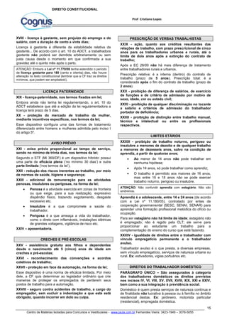 XXIX - ação, quanto aos créditos resultantes das 
relações de trabalho, com prazo prescricional de cinco 
anos para os trabalhadores urbanos e rurais, até o 
limite de dois anos após a extinção do contrato de 
trabalho; 
Após a EC 28/00 não há mais diferença de tratamento 
entre trabalhadores rurais e urbanos. 
Prescrição relativa: é a interna (dentro) do contrato de 
trabalho (prazo de 5 anos). Prescrição total: é a 
considerada após o fim do contrato de trabalho (prazo de 
2 anos). 
XXX - proibição de diferença de salários, de exercício 
de funções e de critério de admissão por motivo de 
sexo, idade, cor ou estado civil; 
XXXI - proibição de qualquer discriminação no tocante 
a salário e critérios de admissão do trabalhador 
portador de deficiência; 
XXXII - proibição de distinção entre trabalho manual, 
técnico e intelectual ou entre os profissionais 
respectivos. 
XXXIII - proibição de trabalho noturno, perigoso ou 
insalubre a menores de dezoito e de qualquer trabalho 
a menores de dezesseis anos, salvo na condição de 
aprendiz, a partir de quatorze anos; 
 Ao menor de 14 anos não pode trabalhar em 
 Após 14 anos, só pode trabalhar como aprendiz; 
 O trabalho é permitido aos maiores de 16 anos, 
mas entre 16 e 18 anos não se pode exercer 
trabalho noturno, perigoso ou insalubre. 
ATENÇÃO: Não confundir aprendiz com estagiário. Não são 
sinônimos. 
Aprendiz é o adolescente, entre 14 e 24 anos (de acordo 
com a Lei nº 11.180/05), contratado por entes de 
cooperação governamental (SESC, SENAI, SENAR) para 
aprender uma formação profissional metódica do ofício ou 
ocupação. 
Para ser estagiário não há limite de idade; estagiário não 
é empregado; não é regido pela CLT; ele serve para 
proporcionar ao estudante um trabalho para a 
complementação do ensino do curso que está fazendo. 
XXXIV - igualdade de direitos entre o trabalhador com 
vínculo empregatício permanente e o trabalhador 
avulso. 
Trabalhador avulso é o que presta, a diversas empresas, 
sem vínculo empregatício, serviços de natureza urbana ou 
rural. Ex: estivadores, vigias portuários etc. 
PARÁGRAFO ÚNICO – São assegurados à categoria 
dos trabalhadores domésticos os direitos previstos 
nos incisos IV, VI, VIII, XV, XVII, XVIII, XIX, XXI e XXIV, 
bem como a sua integração à previdência social. 
Doméstico é quem presta serviços de natureza contínua e 
de finalidade não lucrativa à pessoa ou à família no âmbito 
residencial destas. Ex: jardineiro, motorista particular 
(residencial), empregada doméstica. 
15 
Prof Cristiano Lopes 
DIREITO CONSTITUCIONAL 
XVIII - licença à gestante, sem prejuízo do emprego e do 
salário, com a duração de cento e vinte dias; 
Licença à gestante é diferente de estabilidade relativa da 
gestante... De acordo com o art. 10 do ADCT, a trabalhadora 
gestante não poderá ser demitida arbitrariamente ou sem 
justa causa desde o momento em que confirmada a sua 
gravidez até o quinto mês após o parto. 
ATENÇÃO: Embora a Lei nº 11.770/08 tenha estendido o período 
de licença gestante para 180 (cento e oitenta) dias, não houve 
alteração no texto constitucional (lembrar que a CF traz os direitos 
mínimos, que podem ser ampliados!). 
LICENÇA PATERNIDADE 
XIX - licença-paternidade, nos termos fixados em lei; 
Embora ainda não tenha lei regulamentando, o art. 10 do 
ADCT estabelece que até a edição da lei regulamentadora a 
licença terá prazo de 5 dias. 
XX - proteção do mercado de trabalho da mulher, 
mediante incentivos específicos, nos termos da lei; 
Esse dispositivo configura uma das formas de tratamento 
diferenciado entre homens e mulheres admitida pelo inciso I 
do artigo 5º. 
AVISO PRÉVIO 
XXI - aviso prévio proporcional ao tempo de serviço, 
sendo no mínimo de trinta dias, nos termos da lei; 
Segundo o STF (MI 369/DF) é um dispositivo híbrido: possui 
uma parte de eficácia plena (‘no mínimo 30 dias’) e outra 
parte limitada (‘nos termos da lei’). 
XXII - redução dos riscos inerentes ao trabalho, por meio 
de normas de saúde, higiene e segurança; 
XXIII - adicional de remuneração para as atividades 
penosas, insalubres ou perigosas, na forma da lei; 
 Penosa é a atividade exercida em zonas de fronteira 
ou que exige, para a sua realização, expressivo 
dispêndio físico, trazendo esgotamento, desgaste 
excessivo etc. 
 Insalubre é a que compromete a saúde do 
trabalhador. 
 Perigosa é a que ameaça a vida do trabalhador, 
como o direto com inflamáveis, instalações elétricas 
de grandes voltagens, vigilância de risco etc. 
XXIV – aposentadoria. 
CRECHES E PRÉ-ESCOLAS 
XXV - assistência gratuita aos filhos e dependentes 
desde o nascimento até 5 (cinco) anos de idade em 
creches e pré-escolas; 
XXVI - reconhecimento das convenções e acordos 
coletivos de trabalho; 
XXVII - proteção em face da automação, na forma da lei; 
Esse dispositivo é uma norma de eficácia limitada. Por meio 
dele, a CF quis determinar ao legislador ordinário que crie 
maneiras de proteger os empregados de perderem seus 
postos de trabalho para a automação. 
XXVIII - seguro contra acidentes de trabalho, a cargo do 
empregador, sem excluir a indenização a que este está 
obrigado, quando incorrer em dolo ou culpa. 
PRESCRIÇÃO DE VERBAS TRABALHISTAS 
LIMITES ETÁRIOS 
nenhuma hipótese; 
DIREITOS DO TRABALHADOR DOMÉSTICO 
Centro de Matérias Isoladas para Concursos e Vestibulares - www.jaula.com.br Fernandes Vieira: 3423-1949 – 3076-5055 
 