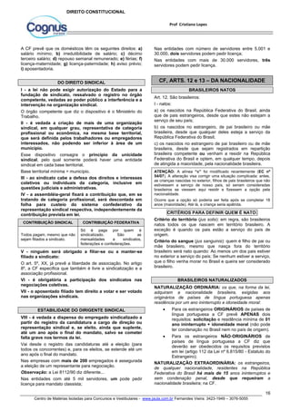 Nas entidades com número de servidores entre 5.001 e 
30.000, dois servidores podem pedir licença; 
Nas entidades com mais de 30.000 servidores, três 
servidores podem pedir licença. 
Art. 12. São brasileiros: 
I - natos: 
a) os nascidos na República Federativa do Brasil, ainda 
que de pais estrangeiros, desde que estes não estejam a 
serviço de seu país; 
b) os nascidos no estrangeiro, de pai brasileiro ou mãe 
brasileira, desde que qualquer deles esteja a serviço da 
República Federativa do Brasil; 
c) os nascidos no estrangeiro de pai brasileiro ou de mãe 
brasileira, desde que sejam registrados em repartição 
brasileira competente ou venham a residir na República 
Federativa do Brasil e optem, em qualquer tempo, depois 
de atingida a maioridade, pela nacionalidade brasileira. 
ATENÇÃO: A alínea “c” foi modificado recentemente (EC nº 
54/07). A alteração visa corrigir uma situação complicada: antes, 
as crianças nascidas no exterior, filhos de pais brasileiros que não 
estivessem a serviço de nosso país, só seriam consideradas 
brasileiros se viessem aqui residir e fizessem a opção pela 
nacionalidade. 
Ocorre que a opção só poderia ser feita após se completar 18 
anos (maioridade). Até lá, a criança seria apátrida. 
Critério do território (jus solis): em regra, são brasileiros 
natos todos os que nascem em território brasileiro. A 
exceção é quando os pais estão a serviço do país de 
origem. 
Critério do sangue (jus sanguinis): quem é filho de pai ou 
mãe brasileiro, mesmo que nasça fora do território 
brasileiro será nato quando: Ao menos um dos pais estiver 
no exterior a serviço do país; Se nenhum estiver a serviço, 
que o filho venha morar no Brasil e queira ser considerado 
brasileiro. 
NATURALIZAÇÃO ORDINÁRIA: os que, na forma da lei, 
adquiram a nacionalidade brasileira, exigidas aos 
originários de países de língua portuguesa apenas 
residência por um ano ininterrupto e idoneidade moral: 
 Para os estrangeiros ORIGINÁRIOS de países de 
língua portuguesa a CF prevê APENAS dois 
requisitos: solicitação e residência mínima de 01 
ano ininterrupto + idoneidade moral (não pode 
ter condenação no Brasil nem no país de origem). 
 Para os estrangeiros NÃO-ORIGINÁRIOS de 
países de língua portuguesa a CF diz que 
deverão ser obedecidos os requisitos previstos 
em lei (artigo 112 da Lei nº 6.815/80 - Estatuto do 
Estrangeiro); 
NATURALIZAÇÃO EXTRAORDINÁRIA: os estrangeiros, 
de qualquer nacionalidade, residentes na República 
Federativa do Brasil há mais de 15 anos ininterruptos e 
sem condenação penal, desde que requeiram a 
nacionalidade brasileira; na CF. 
16 
Prof Cristiano Lopes 
DIREITO CONSTITUCIONAL 
A CF prevê que os domésticos têm os seguintes direitos: a) 
salário mínimo; b) irredutibilidade de salário; c) décimo 
terceiro salário; d) repouso semanal remunerado; e) férias; f) 
licença-maternidade; g) licença-paternidade; h) aviso prévio; 
i) aposentadoria. 
DO DIREITO SINDICAL 
I - a lei não pode exigir autorização do Estado para a 
fundação de sindicato, ressalvado o registro no órgão 
competente, vedadas ao poder público a interferência e a 
intervenção na organização sindical. 
O órgão competente que diz o dispositivo é o Ministério do 
Trabalho. 
II - é vedada a criação de mais de uma organização 
sindical, em qualquer grau, representativa de categoria 
profissional ou econômica, na mesma base territorial, 
que será definida pelos trabalhadores ou empregadores 
interessados, não podendo ser inferior à área de um 
município. 
Esse dispositivo consagra o princípio da unicidade 
sindical, pelo qual somente poderá haver uma entidade 
sindical em cada base territorial. 
Base territorial mínima = município. 
III - ao sindicato cabe a defesa dos direitos e interesses 
coletivos ou individuais da categoria, inclusive em 
questões judiciais e administrativas. 
IV - a assembléia-geral fixará a contribuição que, em se 
tratando de categoria profissional, será descontada em 
folha para custeio do sistema confederativo da 
representação sindical respectiva, independentemente da 
contribuição prevista em lei. 
CONTRIBUIÇÃO SINDICAL CONTRIBUIÇÃO FEDERATIVA 
Todos pagam, mesmo que não 
sejam filiados a sindicato. 
Só é paga por quem é 
sindicalizado. São as 
mensalidades a sindicatos, 
federações e confederações. 
V - ninguém será obrigado a filiar-se ou a manter-se 
filiado a sindicato: 
O art. 5º, XX, já prevê a liberdade de associação. No artigo 
8º, a CF especifica que também é livre a sindicalização e a 
associação profissional. 
VI - é obrigatória a participação dos sindicatos nas 
negociações coletivas. 
VII - o aposentado filiado tem direito a votar e ser votado 
nas organizações sindicais. 
ESTABILIDADE DO DIRIGENTE SINDICAL 
VIII - é vedada a dispensa do empregado sindicalizado a 
partir do registro da candidatura a cargo de direção ou 
representação sindical e, se eleito, ainda que suplente, 
até um ano após o final do mandato, salvo se cometer 
falta grave nos termos da lei. 
Vai desde o registro das candidaturas até a eleição (para 
todos os concorrentes) e, para os eleitos, se estende até um 
ano após o final do mandato. 
Nas empresas com mais de 200 empregados é assegurada 
a eleição de um representante para negociação. 
Observação: a Lei 8112/90 diz diferente... 
Nas entidades com até 5 mil servidores, um pode pedir 
licença para mandato classista; 
CF, ARTS. 12 e 13 – DA NACIONALIDADE 
BRASILEIROS NATOS 
CRITÉRIOS PARA DEFINIR QUEM É NATO: 
BRASILEIROS NATURALIZADOS 
Centro de Matérias Isoladas para Concursos e Vestibulares - www.jaula.com.br Fernandes Vieira: 3423-1949 – 3076-5055 
 