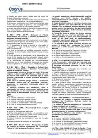 I. A todos é assegurado o direito de reunião, para fins 
pacíficos, em locais abertos ao público, 
independentemente de autorização e de aviso prévio à 
autoridade competente. 
II. A casa é asilo inviolável do indivíduo, ninguém nela 
podendo penetrar sem consentimento do morador, 
salvo em caso de flagrante delito ou desastre, ou para 
prestar socorro, ou, durante o dia, por determinação 
de autoridade judicial ou de Presidente de Comissão 
Parlamentar de Inquérito. 
III. Todos têm direito a receber dos órgãos públicos 
informações de seu interesse particular, ou de 
interesse coletivo ou geral, que serão prestadas no 
prazo da lei, sob pena de responsabilidade, 
ressalvadas aquelas cujo sigilo seja imprescindível à 
segurança da sociedade e do Estado. 
IV. A apreciação pelo Poder Judiciário de lesão ou 
ameaça a direito será assegurada na forma e 
observados os limites previstos em lei complementar. 
Assinale: 
a) se apenas as afirmativas I e III estiverem corretas. 
b) se apenas as afirmativas I e II estiverem corretas. 
c) se apenas a afirmativa I estiver correta. 
d) se apenas a afirmativa III estiver correta. 
e) se todas as afirmativas estiverem corretas. 
8. (FGV - 2010 - SEAD-AP - Fiscal da Receita Estadual - 
Prova 1) Assinale a alternativa que reproduz uma 
garantia constitucional que pertence ao rol de direitos 
e garantias individuais constante do art. 5º da 
Constituição. 
a) "É obrigatória a participação dos sindicatos nas 
negociações coletivas de trabalho". 
b) "Aos portugueses com residência permanente no País, 
se houver reciprocidade em favor de brasileiros, serão 
atribuídos os direitos inerentes ao brasileiro, salvo os 
casos previstos nesta Constituição". 
c) "O alistamento eleitoral e o voto são obrigatórios para os 
maiores de dezoito anos". 
d) "É livre a criação, fusão, incorporação e extinção de 
partidos políticos, resguardados a soberania nacional, o 
regime democrático, o pluripartidarismo, os direitos 
fundamentais da pessoa humana e observados os 
preceitos previstos no art. 17, da Constituição". 
e) "São invioláveis a intimidade, a vida privada, a honra e a 
imagem das pessoas, assegurado o direito à indenização 
pelo dano material ou moral decorrente de sua violação". 
9. (FGV - 2010 - SEFAZ-RJ - Fiscal de Rendas - Prova 1) 
Em relação aos direitos e garantias fundamentais 
expressos da Constituição Federal, analise as 
afirmativas a seguir: 
I. os direitos e garantias expressos na Constituição 
Federal constituem um rol taxativo. 
II. todos os tratados e convenções internacionais de 
direitos humanos internalizados após a EC-45/2004 
serão equivalentes às emendas constitucionais. 
III. as normas definidoras dos direitos e garantias 
fundamentais têm aplicação imediata. 
Assinale: 
a) se somente a afirmativa II estiver correta. 
b) se somente a afirmativa III estiver correta. 
c) se somente as afirmativas II e III estiverem corretas. 
d) se somente as afirmativas I e III estiverem corretas. 
e) se todas as afirmativas estiverem corretas. 
10. (FGV - 2009 - SEFAZ-RJ - Fiscal de Rendas - Prova 
1) Ao estabelecer que "a lei não excluirá da apreciação 
19 
Prof Cristiano Lopes 
DIREITO CONSTITUCIONAL 
b) jamais, em tempo algum, haverá pena de morte, de 
degredo e de castigos corporais. 
c) é direito de todos perceber salário capaz de atender às 
necessidades vitais básicas e às da respectiva família. 
d) a pequena propriedade rural, desde que trabalhada pela 
família, não será objeto de penhora, salvo para pagamento 
de débitos decorrentes de sua atividade produtiva. 
e) exceto por ordem judicial, os sigilos de correspondência e 
das comunicações telegráficas, de dados e das 
comunicações telefônicas são invioláveis. 
5. (FGV - 2010 - PC-AP - Delegado de Polícia) 
Relativamente aos Direitos e Garantias Fundamentais, 
assinale a afirmativa incorreta 
a) É livre a locomoção no território nacional em tempo de paz, 
podendo qualquer pessoa, nos termos da lei, nele entrar, 
permanecer ou dele sair com seus bens. 
b) É assegurado a todos o acesso à informação e 
resguardado o sigilo da fonte, quando necessário ao 
exercício profissional. 
c) é livre a expressão da atividade intelectual, artística, 
científica e de comunicação, independentemente de censura 
ou licença. 
d) É livre a criação de associações e a de cooperativas, na 
forma da lei, sujeitas à prévia autorização estatal, sendo 
porém vedada a interferência estatal em seu funcionamento. 
e) as associações só poderão ser compulsoriamente 
dissolvidas ou ter suas atividades suspensas por decisão 
judicial, exigindo-se, no primeiro caso, o trânsito em julgado. 
6. (FGV - 2010 - PC-AP - Delegado de Polícia) Com 
relação ao tema Direitos e Garantias Fundamentais 
analise as afirmativas a seguir: 
I. Ninguém será privado de direitos por motivo de crença 
religiosa ou de convicção filosófica ou política, salvo se 
as invocar para eximir-se de obrigação legal a todos 
imposta e recusar-se a cumprir prestação alternativa, 
fixada em lei. 
II. No caso de iminente perigo público, a autoridade 
competente poderá usar de propriedade particular, 
assegurada ao proprietário indenização ulterior, se 
houver dano. 
III. Nenhum brasileiro será extraditado, salvo o 
naturalizado, em caso de crime comum, praticado antes 
da naturalização, ou de comprovado envolvimento em 
tráfico ilícito de entorpecentes e drogas afins, na forma 
da lei. 
Assinale: 
a) se somente a afirmativa I estiver correta. 
b) se somente a afirmativa II estiver correta. 
c) se somente a afirmativa III estiver correta. 
d) se somente as afirmativas I e II estiverem corretas. 
e) se todas as afirmativas estiverem corretas. 
7. (FGV - 2008 - TCM-RJ – Procurador) O direito ao sigilo 
de comunicação é: 
a) restrito às comunicações telefônicas. 
b) fundamental, podendo, entretanto, ser quebrado no caso 
das comunicações telefônicas, quando houver ordem judicial. 
c) abrangente de todo o tipo de comunicação. 
d) relativo, podendo ser quebrado no caso de instrução 
processual. 
e) relativo, podendo ser quebrado no caso do preso. 
8. (FGV - 2008 - Senado Federal – Advogado) A respeito 
do catálogo de direitos fundamentais da Constituição 
Federal de 1988, analise as afirmativas a seguir: 
Centro de Matérias Isoladas para Concursos e Vestibulares - www.jaula.com.br Fernandes Vieira: 3423-1949 – 3076-5055 
 