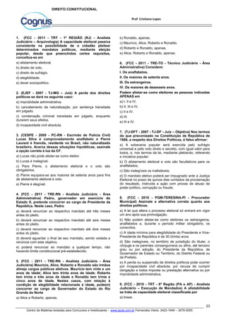 6. (FCC - 2011 - TRE-TO - Técnico Judiciário - Área 
Administrativa) Considere: 
I. Os analfabetos. 
II. Os maiores de setenta anos. 
III. Os estrangeiros. 
IV. Os maiores de dezesseis anos. 
Podem alistar-se como eleitores as pessoas indicadas 
APENAS em 
a) I, II e IV. 
b) II, III e IV. 
c) II e IV. 
d) III. 
e) III e IV. 
7. (TJ-DFT - 2007 - TJ-DF - Juiz – Objetiva) Nos termos 
do que preconizado na Constituição de República de 
1988, a respeito dos Direitos Políticos, é falso afirmar: 
a) A soberania popular será exercida pelo sufrágio 
universal e pelo voto direto e secreto, com igual valor para 
todos, e, nos termos da lei, mediante plebiscito, referendo 
e iniciativa popular; 
b) O alistamento eleitoral e voto são facultativos para os 
analfabetos; 
c) São inelegíveis os inalistáveis; 
d) O mandato eletivo poderá ser impugnado ante a Justiça 
Eleitoral no prazo de quinze dias contados da proclamação 
do resultado, instruída a ação com provas de abuso de 
poder político, corrupção ou fraude. 
8. (FCC - 2010 - PGM-TERESINA-PI - Procurador 
Municipal) Assinale a alternativa correta quanto aos 
direitos políticos. 
a) A lei que altera o processo eleitoral só entrará em vigor 
um ano após sua promulgação. 
b) Não podem alistar-se como eleitores os estrangeiros, 
analfabetos e, durante o período militar obrigatório, os 
conscritos. 
c) A idade mínima para elegibilidade do Presidente e Vice- 
Presidente da República é de 30 (trinta) anos. 
d) São inelegíveis, no território de jurisdição do titular, o 
cônjuge e os parentes consanguíneos ou afins, até terceiro 
grau ou por adoção, do Presidente da República, de 
Governador de Estado ou Território, do Distrito Federal ou 
de Prefeito. 
e) A perda ou suspensão de direitos políticos pode ocorrer 
por incapacidade civil absoluta, por recusa de cumprir 
obrigação a todos imposta ou prestação alternativa ou por 
improbidade administrativa. 
9. (FCC - 2010 - TRT - 8ª Região (PA e AP) - Analista 
Judiciário – Execução de Mandados) A alistabilidade 
se trata de capacidade eleitoral classificada por 
a) linear. 
23 
Prof Cristiano Lopes 
DIREITO CONSTITUCIONAL 
1. (FCC - 2011 - TRT - 1ª REGIÃO (RJ) - Analista 
Judiciário – Arquivologia) A capacidade eleitoral passiva 
consistente na possibilidade de o cidadão pleitear 
determinados mandatos políticos, mediante eleição 
popular, desde que preenchidos certos requisitos, 
conceitua-se em 
a) alistamento eleitoral. 
b) direito de voto. 
c) direito de sufrágio. 
d) elegibilidade. 
e) dever sociopolítico. 
2. (EJEF - 2007 - TJ-MG – Juiz) A perda dos direitos 
políticos se dará no seguinte caso: 
a) improbidade administrativa. 
b) cancelamento da naturalização, por sentença transitada 
em julgado. 
c) condenação criminal transitada em julgado, enquanto 
durarem seus efeitos. 
d) incapacidade civil absoluta. 
3. (CESPE - 2009 - PC-RN - Escrivão de Polícia Civil) 
Lucas Silva é comprovadamente analfabeto e Pierre 
Laurent é francês, residente no Brasil, não naturalizado 
brasileiro. Acerca dessas situações hipotéticas, assinale 
a opção correta à luz da CF. 
a) Lucas não pode alistar-se como eleitor. 
b) Lucas é inelegível. 
c) Para Pierre, o alistamento eleitoral e o voto são 
obrigatórios. 
d) Pierre equipara-se aos maiores de setenta anos para fins 
de alistamento eleitoral e voto. 
e) Pierre é elegível. 
4. (FCC - 2011 - TRE-RN - Analista Judiciário - Área 
Administrativa) Pedro, governador em exercício do 
Estado X, pretende concorrer ao cargo de Presidente da 
República. Neste caso, Pedro 
a) deverá renunciar ao respectivo mandato até três meses 
antes do pleito. 
b) deverá renunciar ao respectivo mandato até seis meses 
antes do pleito. 
c) deverá renunciar ao respectivo mandato até dois meses 
antes do pleito. 
d) deverá aguardar o final de seu mandato, sendo vedada a 
renúncia com este objetivo. 
e) poderá renunciar ao mandato a qualquer tempo, não 
havendo limite constitucional pré-estabelecido. 
5. (FCC - 2011 - TRE-RN - Analista Judiciário - Área 
Judiciária) Maurício, Alice, Roberto e Ronaldo são irmãos 
almeja cargos públicos eletivos. Maurício tem vinte e um 
anos de idade; Alice tem trinta anos de idade; Roberto 
tem trinta e três anos de idade e Ronaldo tem trinta e 
cinco anos de idade. Nestes casos, com relação à 
condição de elegibilidade relacionada à idade, pode(m) 
concorrer ao cargo de Governador do Estado do Rio 
Grande do Norte 
a) Alice e Roberto, apenas. 
b) Ronaldo, apenas. 
c) Maurício, Alice, Roberto e Ronaldo. 
d) Roberto e Ronaldo, apenas. 
e) Alice, Roberto e Ronaldo, apenas. 
Centro de Matérias Isoladas para Concursos e Vestibulares - www.jaula.com.br Fernandes Vieira: 3423-1949 – 3076-5055 
 